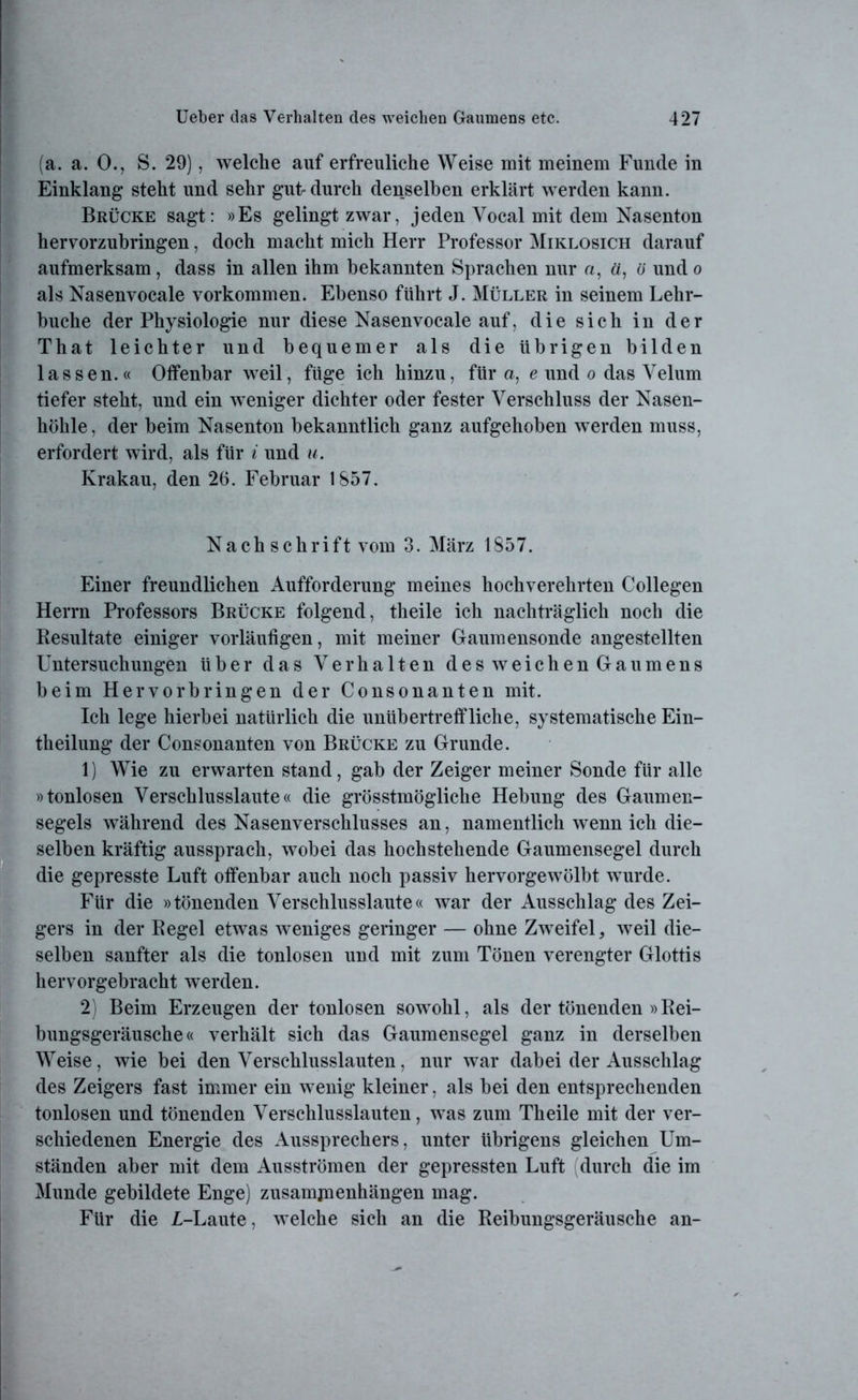 (a. a. 0., S. 29), welche auf erfreuliche Weise mit meinem Funde in Einklang steht und sehr gut-durch denselben erklärt werden kann. Brücke sagt: »Es gelingt zwar, jeden Yocal mit dem Nasenton hervorzubringen, doch macht mich Herr Professor Miklosich darauf aufmerksam, dass in allen ihm bekannten Sprachen nur a, ä, ü und o als Nasenvocale Vorkommen. Ebenso führt J. Müller in seinem Lehr- buche der Physiologie nur diese Nasenvocale auf, die sich in der That leichter und bequemer als die übrigen bilden lassen.« Offenbar weil, füge ich hinzu, für a, e und o das Yelum tiefer steht, und ein weniger dichter oder fester Verschluss der Nasen- höhle, der beim Nasenton bekanntlich ganz aufgehoben werden muss, erfordert wird, als für i und u. Krakau, den 26. Februar 1857. Nach schrift vom 3. März 1857. Einer freundlichen Aufforderung meines hochverehrten Collegen Herrn Professors Brücke folgend, theile ich nachträglich noch die Resultate einiger vorläufigen, mit meiner Gaumensonde angestellten Untersuchungen über das Verhalten des weichen Gaumens beim Her Vorbringen der Consonanten mit. Ich lege hierbei natürlich die unübertreffliche, systematische Ein- teilung der Consonanten von Brücke zu Grunde. 1) Wie zu erwarten stand, gab der Zeiger meiner Sonde für alle »tonlosen Verschlusslaute« die grösstmögliche Hebung des Gaumen- segels während des Nasenverschlusses an, namentlich wenn ich die- selben kräftig aussprach, wobei das hochstehende Gaumensegel durch die gepresste Luft offenbar auch noch passiv hervorgewölbt wurde. Für die »tönenden Verschlusslaute« war der Ausschlag des Zei- gers in der Regel etwas weniges geringer — ohne Zweifel, weil die- selben sanfter als die tonlosen und mit zum Tönen verengter Glottis hervorgebracht werden. 2) Beim Erzeugen der tonlosen sowohl, als der tönenden »Rei- bungsgeräusche« verhält sich das Gaumensegel ganz in derselben Weise, wie bei den Verschlusslauten, nur war dabei der Ausschlag des Zeigers fast immer ein wenig kleiner, als bei den entsprechenden tonlosen und tönenden Verschlusslauten, was zum Theile mit der ver- schiedenen Energie des Aussprechers, unter übrigens gleichen Um- ständen aber mit dem Ausströmen der gepressten Luft (durch die im Munde gebildete Enge) Zusammenhängen mag. Für die L-Laute, welche sich an die Reibungsgeräusche an-