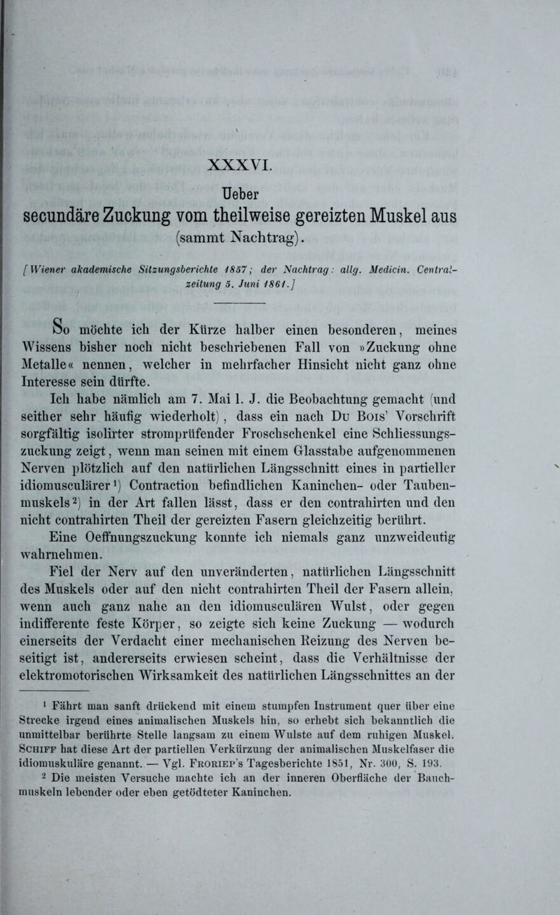 Ueber secundäre Zuckung vom theilweise gereizten Muskel aus (sammt Nachtrag). [Wiener akademische Sitzungsberichte 1857; der Nachtrag: allg. Medicin. Central- zeitung 5. Juni 1861.] bo möchte ich der Kürze halber einen besonderen, meines Wissens bisher noch nicht beschriebenen Fall von »Zuckung ohne Metalle« nennen, welcher in mehrfacher Hinsicht nicht ganz ohne Interesse sein dürfte. Ich habe nämlich am 7. Mai 1. J. die Beobachtung gemacht (und seither sehr häufig wiederholt) , dass ein nach Du Bois’ Vorschrift sorgfältig isolirter stromprüfender Froschschenkel eine Schliessungs- zuckung zeigt, wenn man seinen mit einem Glasstabe aufgenommenen Nerven plötzlich auf den natürlichen Längsschnitt eines in partieller idiomusculärerContraction befindlichen Kaninchen- oder Tauben- muskels 1 2) in der Art fallen lässt, dass er den contrahirten und den nicht contrahirten Theil der gereizten Fasern gleichzeitig berührt. Eine Oeffnungszuckung konnte ich niemals ganz unzweideutig wahrnehmen. Fiel der Nerv auf den unveränderten, natürlichen Längsschnitt des Muskels oder auf den nicht contrahirten Theil der Fasern allein, wenn auch ganz nahe an den idiomusculären Wulst, oder gegen indifferente feste Körper, so zeigte sich keine Zuckung — wodurch einerseits der Verdacht einer mechanischen Reizung des Nerven be- seitigt ist, andererseits erwiesen scheint, dass die Verhältnisse der elektromotorischen Wirksamkeit des natürlichen Längsschnittes an der 1 Fährt man sanft drückend mit einem stumpfen Instrument quer über eine Strecke irgend eines animalischen Muskels hin, so erhebt sich bekanntlich die unmittelbar berührte Stelle langsam zu einem Wulste auf dem ruhigen Muskel. Schiff hat diese Art der partiellen Verkürzung der animalischen Muskelfaser die idiomuskuläre genannt. — Vgl. Froriep’s Tagesberichte 1851, Nr. 300, S. 193. 2 Die meisten Versuche machte ich an der inneren Oberfläche der Bauch- muskeln lebender oder eben getödteter Kaninchen.