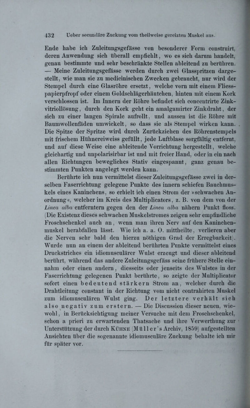 Ende habe ich Zuleitungsgefässe von besonderer Form construirt, deren Anwendung sich überall empfiehlt, wo es sich darum handelt, genau bestimmte und sehr beschränkte Stellen ableitend zu berühren. — Meine Zuleitungsgefässe werden durch zwei Glasspritzen darge- stellt, wie man sie zu medicinischen Zwecken gebraucht, nur wird der Stempel durch eine Glasröhre ersetzt, welche vorn mit einem Fliess- papierpfropf oder einem Goldschlägerhäutchen, hinten mit einem Kork verschlossen ist. Im Innern der Röhre befindet sich concentrirte Zink- vitriollösung , durch den Kork geht ein amalgamirter Zinkdraht, der sich zu einer langen Spirale aufrollt. und aussen ist die Röhre mit Baumwollenfäden umwickelt, so dass sie als Stempel wirken kann. Die Spitze der Spritze wird durch Zurückziehen des Röhrenstempels mit frischem Hlihnereiweiss gefüllt, jede Luftblase sorgfältig entfernt, und auf diese Weise eine ableitende Vorrichtung hergestellt, welche gleichartig und unpolarisirbar ist und mit freier Hand, oder in ein nach allen Richtungen bewegliches Stativ eingespannt, ganz genau be- stimmten Punkten angelegt werden kann. Berührte ich nun vermittelst dieser Zuleitungsgefässe zwei in der- selben Faserrichtung gelegene Punkte des innern schiefen Bauchmus- kels eines Kaninchens, so erhielt ich einen Strom der »schwachen An- ordnung«, welcher im Kreis des Multiplicators, z. B. von dem von der Linea albci entferntem gegen den der Linea alba nähern Punkt floss. (Die Existenz dieses schwachen Muskelstromes zeigen sehr empfindliche Froschschenkel auch an, wenn man ihren Nerv auf den Kaninchen- muskel herabfallen lässt. Wie ich a. a. 0. mittheilte, verlieren aber die Nerven sehr bald den hierzu nöthigen Grad der Erregbarkeit . Wurde nun an einem der ableitend berührten Punkte vermittelst eines Druckstriches ein idiomusculärer Wulst erzeugt und dieser ableitend berührt, während das andere Zuleitungsgefäss seine frühere Stelle ein- nahm oder einen andern, diesseits oder jenseits des Wulstes in der Faserrichtung gelegenen Punkt berührte, so zeigte der Multiplicator sofort einen bedeutend stärkern Strom an, welcher durch die Drahtleitung constant in der Richtung vom nicht contrahirten Muskel zum idiomusculären Wulst ging. Der letztere verhält sich also negativ zum erstem. — Die Discussion dieser neuen, wie- wohl, in Berücksichtigung meiner Versuche mit dem Froschschenkel, schon a priori zu erwartenden Thatsache und ihre Verwerthung zur Unterstützung der durch Kühne (M ü 11 e r ’ s Archiv, 1859) aufgestellten Ansichten über die sogenannte idiomusculäre Zuckung behalte ich mir für später vor.
