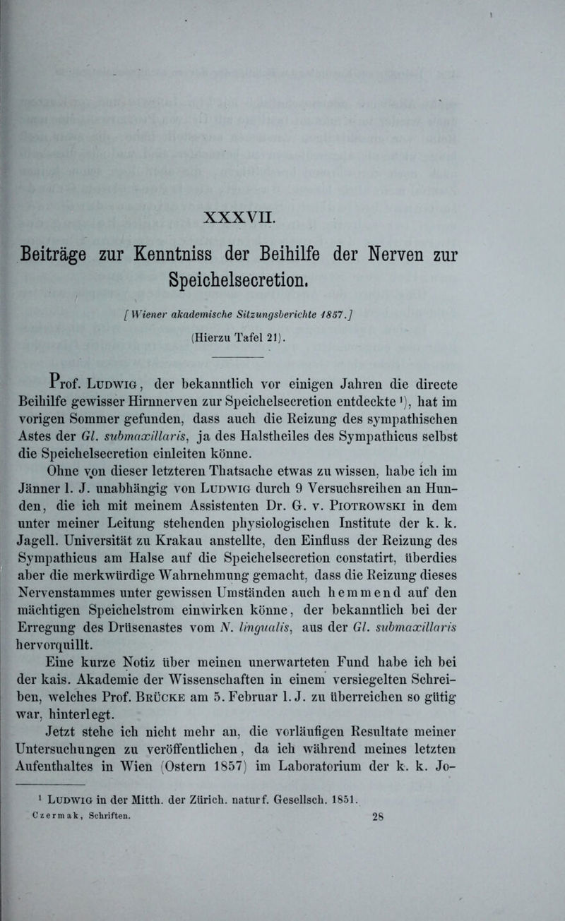 Beiträge zur Kenntniss der Beihilfe der Nerven zur Speichelsecretion, [Wiener akademische Sitzungsberichte 1867.] (Hierzu Tafel 21). Prof. Ludwig, der bekanntlich vor einigen Jahren die directe Beihilfe gewisser Hirnnerven zur Speichelsecretion entdeckteJ), hat im vorigen Sommer gefunden, dass auch die Reizung des sympathischen Astes der Gl. submaxillaris, ja des Halstheiles des Sympathicus seihst die Speichelsecretion einleiten könne. Ohne vjon dieser letzteren Thatsache etwas zu wissen, habe ich im Jänner 1. J. unabhängig von Ludwig durch 9 Versuchsreihen an Hun- den, die ich mit meinem Assistenten Dr. G. v. Piotrowski in dem unter meiner Leitung stehenden physiologischen Institute der k. k. Jagell. Universität zu Krakau anstellte, den Einfluss der Reizung des Sympathicus am Halse auf die Speichelsecretion constatirt, überdies aber die merkwürdige Wahrnehmung gemacht, dass die Reizung dieses Nervenstammes unter gewissen Umständen auch hemmend auf den mächtigen Speichelstrom einwirken könne, der bekanntlich bei der Erregung des Drüsenastes vom N. lingualis, aus der Gl. submaxillaris hervorquillt. Eine kurze Notiz über meinen unerwarteten Fund habe ich bei der kais. Akademie der Wissenschaften in einem versiegelten Schrei- ben, welches Prof. Brücke am 5. Februar l.J. zu überreichen so gütig war, hinterlegt. Jetzt stehe ich nicht mehr an, die vorläufigen Resultate meiner Untersuchungen zu veröffentlichen, da ich während meines letzten Aufenthaltes in Wien (Ostern 1857) im Laboratorium der k. k. Jo- 1 Ludwig in der Mitth. der Zürich, naturf. Gesellsch. 1851. Czermak, Schriften. 28