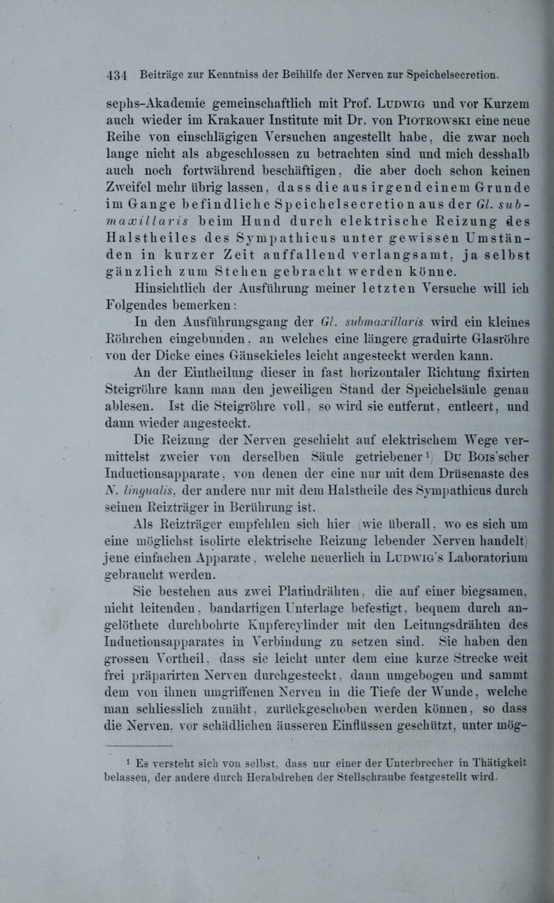 sephs-Akademie gemeinschaftlich mit Prof. Ludwig und vor Kurzem auch wieder im Krakauer Institute mit Dr. von Piotrowski eine neue Reihe von einschlägigen Versuchen angestellt habe, die zwar noch lange nicht als abgeschlossen zu betrachten sind und mich desshalb auch noch fortwährend beschäftigen, die aber doch schon keinen Zweifel mehr übrig lassen, dass die aus irgend einem Grunde im Gange befindliche Speichelsecretionaus der Gl. sub- maxillaris beim Hund durch elektrische Reizung des Halstheiles des Sympathicus unter gewissen Umstän- den in kurzer Zeit auffallend verlangsamt, ja selbst gänzlich zum Stehen gebracht werden könne. Hinsichtlich der Ausführung meiner letzten Versuche will ich Folgendes bemerken: In den Ausführungsgang der GL submaxillaris wird ein kleines Röhrchen eingebunden, an welches eine längere graduirte Glasröhre von der Dicke eines Gänsekieles leicht angesteckt werden kann. An der Eintkeilung dieser in fast horizontaler Richtung fixirten Steigrohre kann man den jeweiligen Stand der Speichelsäule genau ablesen. Ist die Steigrohre voll, so wird sie entfernt, entleert, und dann wieder angesteckt. Die Reizung der Nerven geschieht auf elektrischem Wege ver- mittelst zweier von derselben Säule getriebener1 Du Bois’scher Inductionsapparate, von denen der eine nur mit dem Drüsenaste des N. lingualis, der andere nur mit dem Halstheile des Sympathicus durch seinen Reizträger in Berührung ist. Als Reizträger empfehlen sich hier wie überall, wo es sich um eine möglichst isolirte elektrische Reizung lebender Nerven handelt jene einfachen Apparate, welche neuerlich in Ludwig’s Laboratorium gebraucht werden. Sie bestehen aus zwei Platindrähten, die auf einer biegsamen, nicht leitenden, bandartigen Unterlage befestigt, bequem durch an- gelöthete durchbohrte Kupfercylinder mit den Leitungsdrähten des Inductionsapparates in Verbindung zu setzen sind. Sie haben den grossen Vortheil. dass sie leicht unter dem eine kurze Strecke weit frei präparirten Nerven durchgesteckt. dann umgebogen und sammt dem von ihnen umgriffenen Nerven in die Tiefe der Wunde, welche man schliesslich zunäht, zurückgeschoben werden können, so dass die Nerven, vor schädlichen äusseren Einflüssen geschützt, unter mög- 1 Es versteht sich von selbst, dass nur einer der Unterbrecher in Thätigkeit belassen, der andere durch Herabdrehen der Stellschraube festgestellt wird.