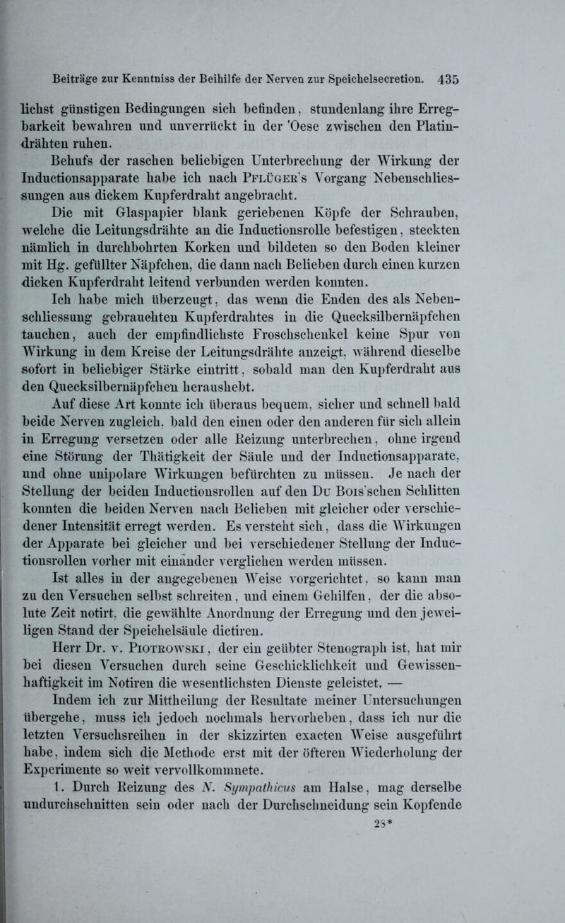 liehst günstigen Bedingungen sich befinden, stundenlang ihre Erreg- barkeit bewahren und unverrückt in der 'Oese zwischen den Platin- drähten ruhen. Behufs der raschen beliebigen Unterbrechung der Wirkung der Inductionsapparate habe ich nach Pflüger’s Vorgang Nebenschlies- sungen aus dickem Kupferdraht angebracht. Die mit Glaspapier blank geriebenen Köpfe der Schrauben, welche die Leitungsdrähte an die Inductionsrolle befestigen, steckten nämlich in durchbohrten Korken und bildeten so den Boden kleiner mit Hg. gefüllter Näpfchen, die dann nach Belieben durch einen kurzen dicken Kupferdraht leitend verbunden werden konnten. Ich habe mich überzeugt, das wenn die Enden des als Neben- schliessung gebrauchten Kupferdrahtes in die Quecksilbernäpfchen tauchen, auch der empfindlichste Froschschenkel keine Spur von Wirkung in dem Kreise der Leitungsdrähte anzeigt, während dieselbe sofort in beliebiger Stärke eintritt, sobald man den Kupferdraht aus den Quecksilbernäpfchen heraushebt. Auf diese Art konnte ich überaus bequem, sicher und schnell bald beide Nerven zugleich, bald den einen oder den anderen für sich allein in Erregung versetzen oder alle Reizung unterbrechen, ohne irgend oine Störung der Thätigkeit der Säule und der Inductionsapparate, und ohne unipolare Wirkungen befürchten zu müssen. Je nach der Stellung der beiden Inductionsrollen auf den Du Bois schen Schlitten konnten die beiden Nerven nach Belieben mit gleicher oder verschie- dener Intensität erregt werden. Es versteht sich, dass die Wirkungen der Apparate bei gleicher und bei verschiedener Stellung der Induc- tionsrollen vorher mit einander verglichen werden müssen. Ist alles in der angegebenen Weise vorgerichtet, so kann man zu den Versuchen selbst schreiten, und einem Gehilfen, der die abso- lute Zeit notirt. die gewählte Anordnung der Erregung und den jewei- ligen Stand der Speichelsäule dictiren. Herr Dr. v. Piotrowski , der ein geübter Stenograph ist, hat mir bei diesen Versuchen durch seine Geschicklichkeit und Gewissen- haftigkeit im Notiren die wesentlichsten Dienste geleistet, — Indem ich zur Mittheilung der Resultate meiner Untersuchungen übergehe, muss ich jedoch nochmals hervorheben, dass ich nur die letzten Versuchsreihen in der skizzirten exacten Weise ausgeführt habe, indem sich die Methode erst mit der öfteren Wiederholung der Experimente so weit vervollkommnete. 1. Durch Reizung des N. Sympathicus am Halse, mag derselbe undurchschnitten sein oder nach der Durchsclmeidung sein Kopfende