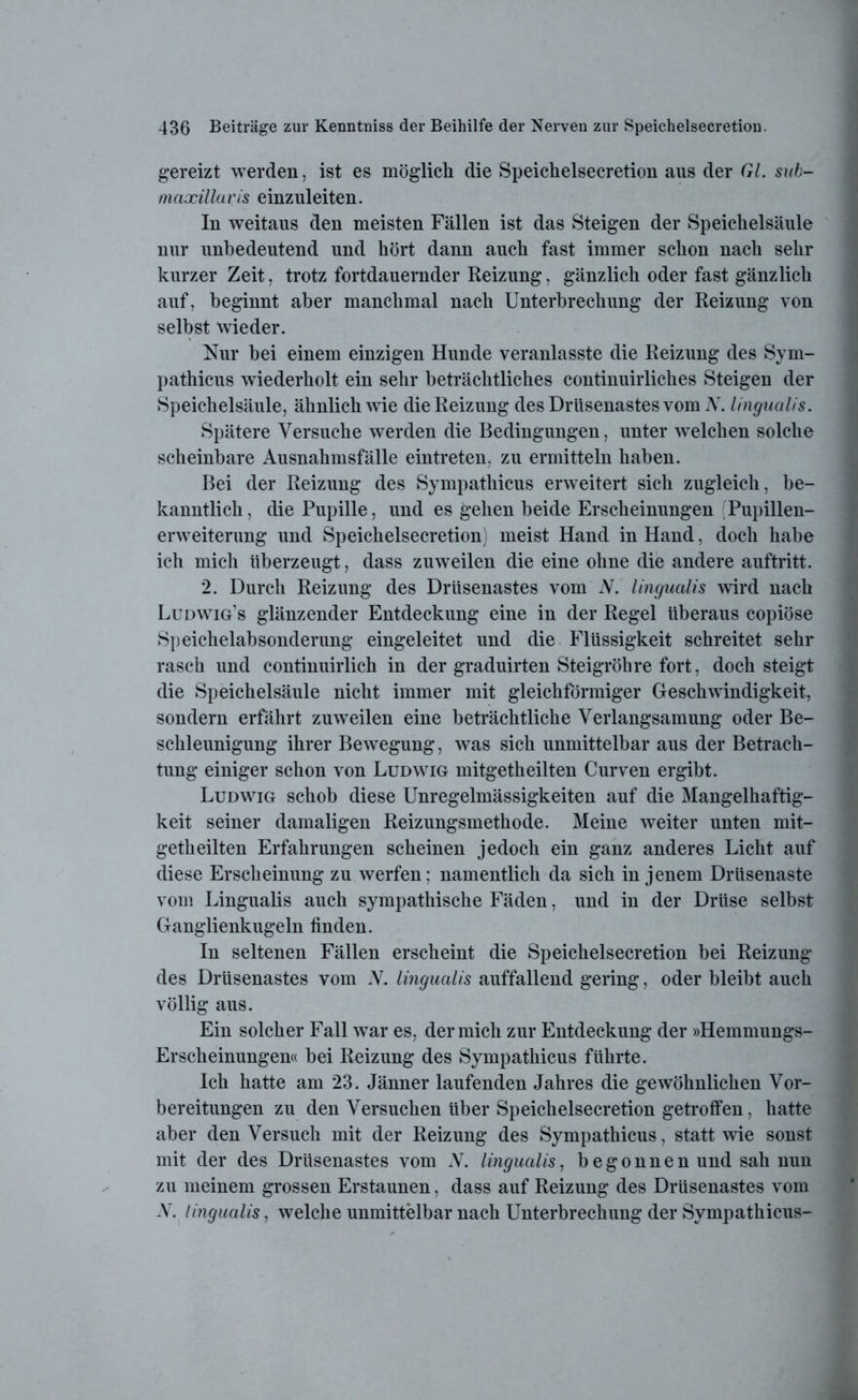 gereizt werden, ist es möglich die Speichelsecretion aus der Gl. sub- tnaxillaris einzuleiten. In weitaus den meisten Fällen ist das Steigen der Speichelsäule nur unbedeutend und hört dann auch fast immer schon nach sehr kurzer Zeit, trotz fortdauernder Reizung, gänzlich oder fast gänzlich auf, beginnt aber manchmal nach Unterbrechung der Reizung von selbst wieder. Nur bei einem einzigen Hunde veranlasste die Reizung des Sym- pathicus wiederholt ein sehr beträchtliches continuirliches Steigen der Speichelsäule, ähnlich wie die Reizung des Drüsenastes vom N. lingualis. Spätere Versuche werden die Bedingungen, unter welchen solche scheinbare Ausnahmsfälle eintreten, zu ermitteln haben. Bei der Reizung des Sympathicus erweitert sich zugleich, be- kanntlich , die Pupille, und es gehen beide Erscheinungen (Pupillen- erweiterung und Speichelsecretion) meist Hand in Hand, doch habe ich mich überzeugt, dass zuweilen die eine ohne die andere auftritt. 2. Durch Reizung des Drüsenastes vom N. lingualis wird nach Ludwig’s glänzender Entdeckung eine in der Regel überaus copiöse Speichelabsonderung eingeleitet und die Flüssigkeit schreitet sehr rasch und continuirlich in der graduirten Steigrohre fort, doch steigt die Speichelsäule nicht immer mit gleichförmiger Geschwindigkeit, sondern erfährt zuweilen eine beträchtliche Verlangsamung oder Be- schleunigung ihrer Bewegung, was sich unmittelbar aus der Betrach- tung einiger schon von Ludwig mitgetheilten Curven ergibt. Ludwig schob diese Unregelmässigkeiten auf die Mangelhaftig- keit seiner damaligen Reizungsmethode. Meine weiter unten mit- getheilten Erfahrungen scheinen jedoch ein ganz anderes Licht auf diese Erscheinung zu werfen; namentlich da sich in jenem Drüsenaste vom Lingualis auch sympathische Fäden, und in der Drüse selbst Ganglienkugeln finden. In seltenen Fällen erscheint die Speichelsecretion bei Reizung* des Drüsenastes vom N. lingualis auffallend gering, oder bleibt auch völlig aus. Ein solcher Fall war es, der mich zur Entdeckung der »Hemmungs- Erscheinungen« bei Reizung des Sympathicus führte. Ich hatte am 23. Jänner laufenden Jahres die gewöhnlichen Vor- bereitungen zu den Versuchen über Speichelsecretion getroffen, hatte aber den Versuch mit der Reizung des Sympathicus, statt wie sonst mit der des Drüsenastes vom V. lingualis, begonnen und sah nun zu meinem grossen Erstaunen, dass auf Reizung des Drüsenastes vom V. lingualis, welche unmittelbar nach Unterbrechung der Sympathicus-