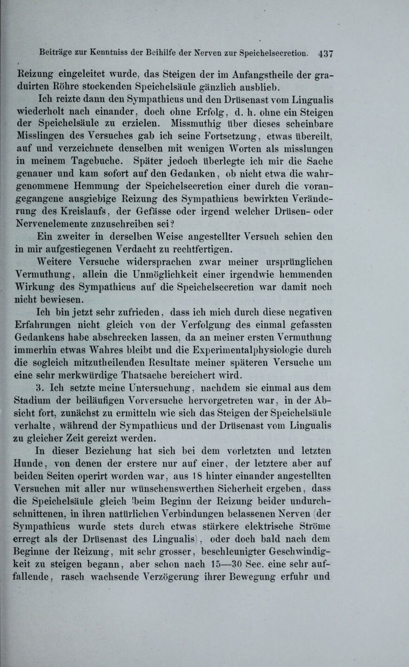 Reizung eingeleitet wurde, das Steigen der im Anfangstheile der gra- duirten Röhre stockenden Speichelsäule gänzlich ausblieb. Ich reizte dann den Sympathicus und den Drüsenast vom Lingualis wiederholt nach einander, doch ohne Erfolg, d. h. ohne einSteigen der Speichelsäule zu erzielen. Missmuthig über dieses scheinbare Misslingen des Versuches gab ich seine Fortsetzung, etwas übereilt, auf und verzeichnete denselben mit wenigen Worten als misslungen in meinem Tagebuche. Später jedoch überlegte ich mir die Sache genauer und kam sofort auf den Gedanken, ob nicht etwa die wahr- genommene Hemmung der Speichelsecretion einer durch die voran- gegangene ausgiebige Reizung des Sympathicus bewirkten Verände- rung des Kreislaufs, der Gefässe oder irgend welcher Drüsen- oder Nervenelemente zuzuschreiben sei ? Ein zweiter in derselben Weise angestellter Versuch schien den in mir aufgestiegenen Verdacht zu rechtfertigen. Weitere Versuche widersprachen zwar meiner ursprünglichen Vermuthung, allein die Unmöglichkeit einer irgendwie hemmenden Wirkung des Sympathicus auf die Speichelsecretion war damit noch nicht bewiesen. Ich bin jetzt sehr zufrieden, dass ich mich durch diese negativen Erfahrungen nicht gleich von der Verfolgung des einmal gefassten Gedankens habe abschrecken lassen, da an meiner ersten Vermuthung immerhin etwas Wahres bleibt und die Experimentalphysiologie durch die sogleich mitzutheilenden Resultate meiner späteren Versuche um eine sehr merkwürdige Thatsache bereichert wird. 3. Ich setzte meine Untersuchung, nachdem sie einmal aus dem Stadium der beiläufigen Vorversuche hervorgetreten war, in der Ab- sicht fort, zunächst zu ermitteln wie sich das Steigen der Speichelsäule verhalte, während der Sympathicus und der Drüsenast vom Lingualis zu gleicher Zeit gereizt werden. In dieser Beziehung hat sich bei dem vorletzten und letzten Hunde, von denen der erstere nur auf einer, der letztere aber auf beiden Seiten operirt worden war, aus 18 hinter einander angestellten Versuchen mit aller nur wünschenswerthen Sicherheit ergeben, dass die Speichelsäule gleich Ibeim Beginn der Reizung beider undurch- schnittenen, in ihren natürlichen Verbindungen belassenen Nerven (der Sympathicus wurde stets durch etwas stärkere elektrische Ströme erregt als der Drüsenast des Lingualis), oder doch bald nach dem Beginne der Reizung, mit sehr grosser, beschleunigter Geschwindig- keit zu steigen begann, aber schon nach 15—30 Sec. eine sehr auf- fallende , rasch wachsende Verzögerung ihrer Bewegung erfuhr und