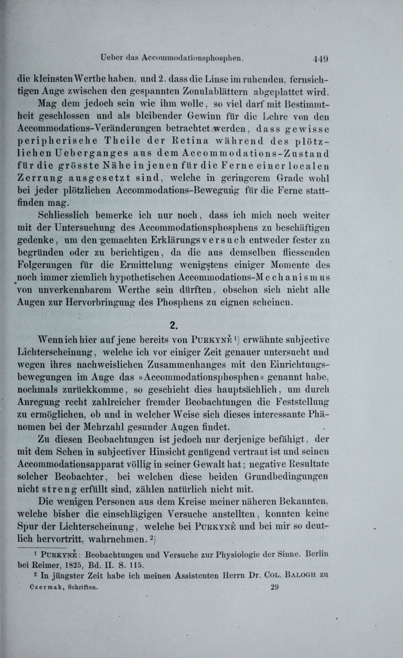die kleinsten Werthe haben, und 2. dass die Linse im ruhenden, fernsich- tigen Auge zwischen den gespannten Zonulablättern abgeplattet wird. Mag dem jedoch sein wie ihm wolle, so viel darf mit Bestimmt- heit geschlossen und als bleibender Gewinn für die Lehre von den Accommodations-Veränderungen betrachtet werden, dass gewisse peripherische Theile der Retina während des plötz- lichen Ueber ganges aus dem Accommodations-Zustand für die grösste Nähe injenen für die Ferne einer localen Zerrung ausgesetzt sind, welche in geringerem Grade wohl bei jeder plötzlichen Accommodations-Bewegung für die Ferne statt- finden mag. Schliesslich bemerke ich nur noch, dass ich mich noch weiter mit der Untersuchung des Accommodationsphosphens zu beschäftigen gedenke, um den -gemachten Erklärungs versuch entweder fester zu begründen oder zu berichtigen, da die aus demselben fliessenden Folgerungen für die Ermittelung wenigstens einiger Momente des noch immer ziemlich hypothetischen Accommodations-Mechanismus von unverkennbarem Werthe sein dürften, obschon sich nicht alle Augen zur Hervorbringung des Phosphens zu eignen scheinen. 2. Wenn ich hier auf jene bereits von Purkyne *) erwähnte subjective Lichterscheinung, welche ich vor einiger Zeit genauer untersucht und wegen ihres nachweislichen Zusammenhanges mit den Einrichtungs- bewegungen im Auge das »Accommodationsphosphen« genannt habe, nochmals zurückkomme, so geschieht dies hauptsächlich, um durch Anregung recht zahlreicher fremder Beobachtungen die Feststellung zu ermöglichen, ob und in welcher Weise sich dieses interessante Phä- nomen bei der Mehrzahl gesunder Augen findet. Zu diesen Beobachtungen ist jedoch nur derjenige befähigt, der mit dem Sehen in subjectiver Hinsicht genügend vertraut ist und seinen Accommodationsapparat völlig in seiner Gewalt hat; negative Resultate solcher Beobachter, bei welchen diese beiden Grundbedingungen nicht streng erfüllt sind, zählen natürlich nicht mit. Die wenigen Personen aus dem Kreise meiner näheren Bekannten, welche bisher die einschlägigen Versuche anstellten, konnten keine Spur der Lichterscheinung, welche bei Purkyne und bei mir so deut- lich hervortritt, wahrnehmen.1 2) 1 Purkyne : Beobachtungen und Versuche zur Physiologie der Sinne. Berlin bei Reimer, 1825, Bd. II. S. 115. 2 In jüngster Zeit habe ich meinen Assistenten Herrn Dr. Col. Balogh zu Czermak, Schriften. 29