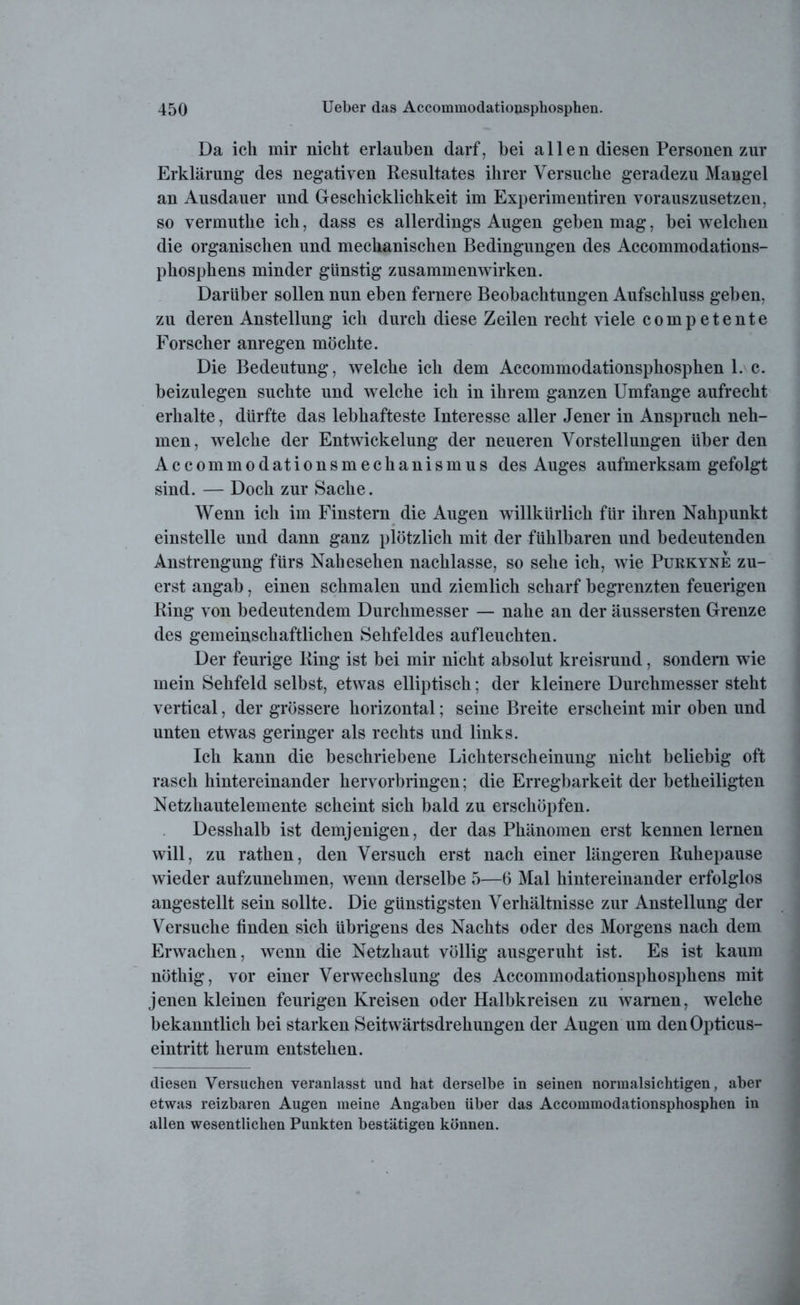 Da ich mir nicht erlauben darf, bei a 11 e n diesen Personen zur Erklärung des negativen Resultates ihrer Versuche geradezu Mangel an Ausdauer und Geschicklichkeit im Experimentiren vorauszusetzen, so vermutlie ich, dass es allerdings Augen geben mag, bei welchen die organischen und mechanischen Bedingungen des Accommodations- phosphens minder günstig Zusammenwirken. Darüber sollen nun eben fernere Beobachtungen Aufschluss geben, zu deren Anstellung ich durch diese Zeilen recht viele competente Forscher anregen möchte. Die Bedeutung, welche ich dem Accommodationspkosphen 1. c. beizulegen suchte und welche ich in ihrem ganzen Umfange aufrecht erhalte, dürfte das lebhafteste Interesse aller Jener in Anspruch neh- men, welche der Entwickelung der neueren Vorstellungen überden Accommodationsmechanismus des Auges aufmerksam gefolgt sind. — Doch zur Sache. Wenn ich im Finstern die Augen willkürlich für ihren Nahpunkt einstelle und dann ganz plötzlich mit der fühlbaren und bedeutenden Anstrengung fürs Nahesehen nachlasse, so sehe ich, wie Purkyne zu- erst angab, einen schmalen und ziemlich scharf begrenzten feuerigen Ring von bedeutendem Durchmesser — nahe an der äussersten Grenze des gemeinschaftlichen Sehfeldes aufleuchten. Der feurige Ring ist bei mir nicht absolut kreisrund, sondern wie mein Sehfeld selbst, etwas elliptisch; der kleinere Durchmesser steht vertical, der grössere horizontal; seine Breite erscheint mir oben und unten etwas geringer als rechts und links. Ich kann die beschriebene Lichterscheinung nicht beliebig oft rasch hintereinander hervorbringen; die Erregbarkeit der betheiligten Netzhautelemente scheint sich bald zu erschöpfen. Desshalb ist demjenigen, der das Phänomen erst kennen lernen will, zu rathen, den Versuch erst nach einer längeren Ruhepause wieder aufzunehmen, wenn derselbe 5—6 Mal hintereinander erfolglos angestellt sein sollte. Die günstigsten Verhältnisse zur Anstellung der Versuche finden sich übrigens des Nachts oder des Morgens nach dem Erwachen, wenn die Netzhaut völlig ausgeruht ist. Es ist kaum nöthig, vor einer Verwechslung des Accommodationsphosphens mit jenen kleinen feurigen Kreisen oder Halbkreisen zu warnen, welche bekanntlich bei starken Seitwärtsdrehungen der Augen um den Opticus- eintritt herum entstehen. diesen Versuchen veranlasst und hat derselbe in seinen normalsichtigen, aber etwas reizbaren Augen meine Angaben über das Accommodationsphosphen in allen wesentlichen Punkten bestätigen können.