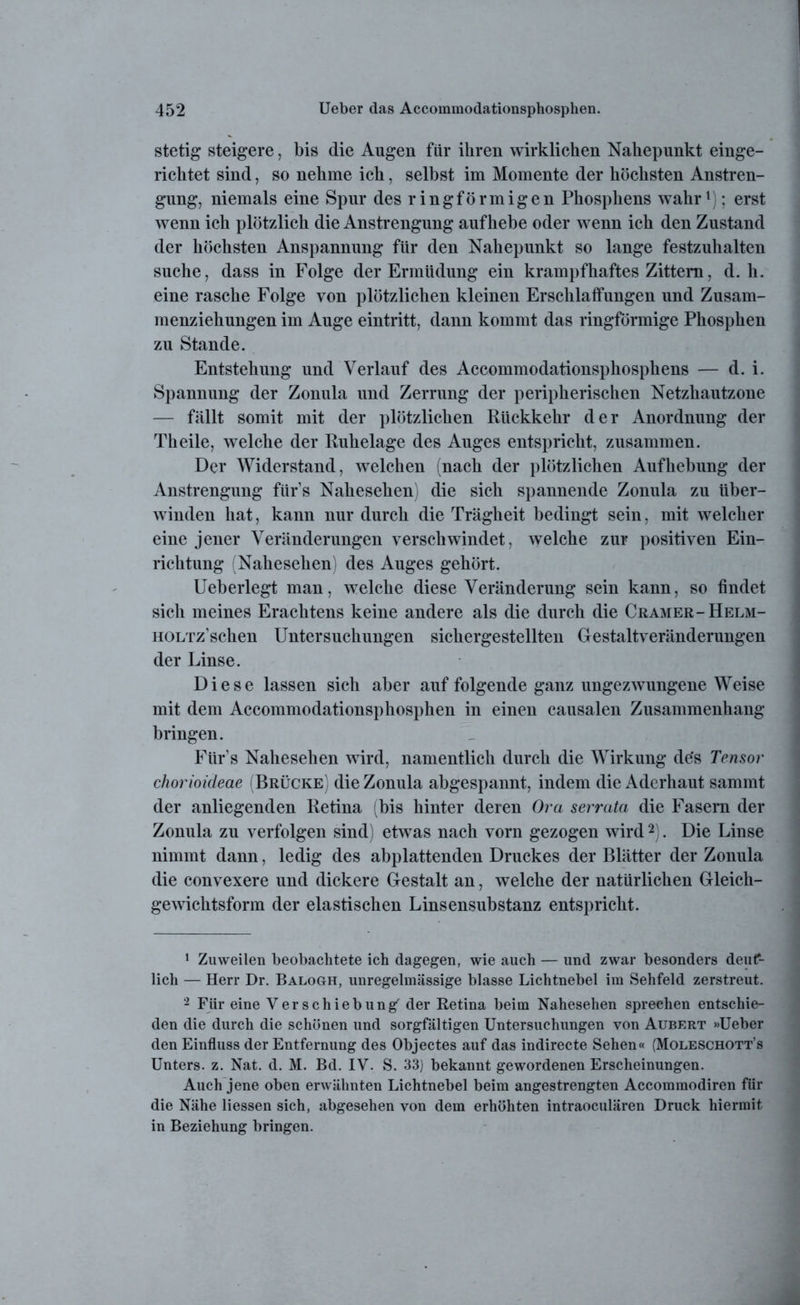 stetig steigere, bis die Augen für ihren wirklichen Nahepunkt einge- richtet sind, so nehme ich, selbst im Momente der höchsten Anstren- gung, niemals eine Spur des ringförmigen Phosphens wahr1); erst wenn ich plötzlich die Anstrengung auf hebe oder wenn ich den Zustand der höchsten Anspannung für den Nahepunkt so lange festzuhalten suche, dass in Folge der Ermüdung ein krampfhaftes Zittern, d. h. eine rasche Folge von plötzlichen kleinen Erschlaffungen und Zusam- menziehungen im Auge eintritt, dann kommt das ringförmige Phosphen zu Stande. Entstehung und Verlauf des Accommodationsphosphens — d. i. Spannung der Zonula und Zerrung der peripherischen Netzhautzone — fällt somit mit der plötzlichen Rückkehr der Anordnung der Th eile, welche der Ruhelage des Auges entspricht, zusammen. Der Widerstand, welchen (nach der plötzlichen Aufhebung der Anstrengung fürs Nahesehen) die sich spannende Zonula zu über- winden hat, kann nur durch die Trägheit bedingt sein, mit welcher eine jener Veränderungen verschwindet, welche zur positiven Ein- richtung (Nahesehen) des Auges gehört. Ueberlegt man, welche diese Veränderung sein kann, so findet sich meines Erachtens keine andere als die durch die Cramer-Helm- HOLTz'schen Untersuchungen sichergestellten Gestaltveränderungen der Linse. Diese lassen sich aber auf folgende ganz ungezwungene Weise mit dem Accommodationsphosphen in einen causalen Zusammenhang bringen. Fürs Nahesehen wird, namentlich durch die Wirkung de‘s Tensor chorioideae (Brücke) die Zonula abgespannt, indem die Aderhaut sammt der anliegenden Retina (bis hinter deren Ora serrata die Fasern der Zonula zu verfolgen sind) etwas nach vorn gezogen wird2). Die Linse nimmt dann, ledig des abplattenden Druckes der Blätter der Zonula die convexere und dickere Gestalt an, welche der natürlichen Gleich- gewichtsform der elastischen Linsensubstanz entspricht. 1 Zuweilen beobachtete ich dagegen, wie auch — und zwar besonders deuf- lich — Herr Dr. Balogh, unregelmässige blasse Lichtnebel im Sehfeld zerstreut. 2 Für eine Verschiebung der Retina beim Nahesehen sprechen entschie- den die durch die schönen und sorgfältigen Untersuchungen von Aubert »Ueber den Einfluss der Entfernung des Objectes auf das indirecte Sehen« (Moleschott’s Unters, z. Nat. d. M. Bd. IV. S. 33) bekannt gewordenen Erscheinungen. Auch jene oben erwähnten Lichtnebel beim angestrengten Accommodiren für die Nähe Hessen sich, abgesehen von dem erhöhten intraoeulären Druck hiermit in Beziehung bringen.