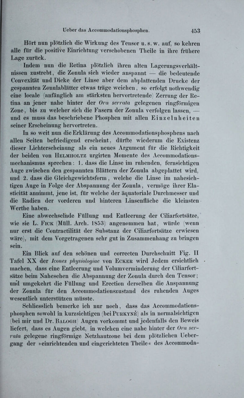 Hört nun plötzlich die Wirkung des Tensor u. s. w. auf, so kehren alle für die positive Einrichtung verschobenen Tlieile in ihre frühere Lage zurück. Indem nun die Retina plötzlich ihren alten Lagerungsverhält- nissen zustrebt, die Zonula sich wieder anspannt — die bedeutende Convexität und Dicke der Linse aber dem abplattenden Drucke der gespannten Zonulablätter etwas träge weichen, so erfolgt nothwendig eine locale (anfänglich am stärksten hervortretende) Zerrung der Re- tina an jener nahe hinter der Ora serrata gelegenen ringförmigen Zone, bis zu welcher sich die Fasern der Zonula verfolgen lassen, — und es muss das beschriebene Phosphen mit allen Einzelnlieiten seiner Erscheinung hervortreten. In so weit nun die Erklärung des Accommodationsphosphens nach allen Seiten befriedigend erscheint, dürfte wiederum die Existenz dieser Lichterscheinung als ein neues Argument für die Richtigkeit der beiden von Helmholtz urgirten Momente des Accommodations- mechanismus sprechen: 1. dass die Linse im ruhenden, fernsichtigen Auge zwischen den gespannten Blättern der Zonula abgeplattet wird, und 2. dass die Gleichgewichtsform, welche die Linse im nahesich- tigen Auge in Folge der Abspannung der Zonula, vermöge ihrer Ela- sticität annimmt, jene ist, für welche der äquatoriale Durchmesser und die Radien der vorderen und hinteren Linsenfläche die kleinsten Werthe haben. Eine abwechselnde Füllung und Entleerung der Ciliarfortsätze, wie sie L. Fick (Müll. Arch. 1853) angenommen hat, würde (wenn nur erst die Contractilität der Substanz der Ciliarfortsätze erwiesen wäre), mit dem Vorgetragenen sehr gut in Zusammenhang zu bringen sein. Ein Blick auf den schönen und correcten Durchschnitt Fig. II Tafel XX der Icones physiologiae von Ecker wird Jedem ersichtlich machen, dass eine Entleerung und Volumverminderung der Ciliarfort- sätze beim Nahesehen die Abspannung der Zonula durch den Tensor; und umgekehrt die Füllung und Erection derselben die Anspannung der Zonula für den Accommodationszustand des ruhenden Auges wesentlich unterstützen müsste. Schliesslich bemerke ich nur noch, dass das Accommodations- phosphen sowohl in kurzsichtigen (beiPuRKYNE) als in normalsichtigen (bei mir und Dr. Balogh) Augen vorkommt und jedenfalls den Beweis liefert, dass es Augen giebt, in welchen eine nahe hinter der Ora ser- rata gelegene ringförmige Netzhautzone bei dem plötzlichen Ueber- gang der »einrichtenden und eingerichteten Tlieile« des Accommoda-