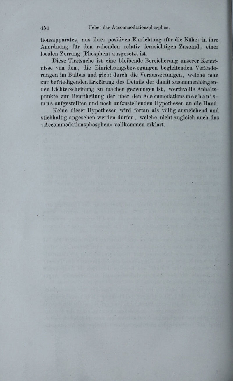 tionsapparates, aus ihrer positiven Einrichtung (für die Nähe in ihre Anordnung für den ruhenden relativ fernsichtigen Zustand, einer localen Zerrung (Phosphen) ausgesetzt ist. Diese Thatsache ist eine bleibende Bereicherung unserer Kennt- nisse von den, die Einrichtungsbewegungen begleitenden Verände- rungen im Bulbus und giebt durch die Voraussetzungen, welche man zur befriedigenden Erklärung des Details der damit zusammenhängen- den Lichterscheinung zu machen gezwungen ist, werthvolle Anhalts- punkte zur Beurtheilung der über den Accommodationsmechanis- mus aufgestellten und noch aufzustellenden Hypothesen an die Hand. Keine dieser Hypothesen wird fortan als völlig ausreichend und stichhaltig angesehen werden dürfen, welche nicht zugleich auch das »Accommodationsphosphen« vollkommen erklärt.