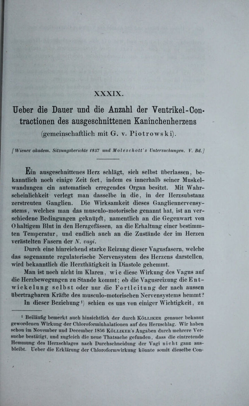 XXXIX. Ueber die Dauer und die Anzahl der Ventrikel-Con- tractionen des ausgeschnittenen Kaninchenherzens (gemeinschaftlich mit G. v. Piotrowski). [Wiener akadem. Sitzungsberichte 1857 und Moleschott’s Untersuchungen. V. Bd.] Ein ausgeschnittenes Herz schlägt, sich selbst überlassen, be- kanntlich noch einige Zeit fort, indem es innerhalb seiner Muskel- wandungen ein automatisch erregendes Organ besitzt. Mit Wahr- scheinlichkeit verlegt man dasselbe in die, in der Herzsubstanz zerstreuten Ganglien. Die Wirksamkeit dieses Gangliennervensy- stems , welches man das musculo-motorische genannt hat, ist an ver- schiedene Bedingungen geknüpft, namentlich an die Gegenwart von 0 haltigem Blut in den Herzgefässen, an die Erhaltung einer bestimm- ten Temperatur, und endlich auch an die Zustände der im Herzen verästelten Fasern der N. vagi. Durch eine hinreichend starke Reizung dieser Vagusfasern, welche das sogenannte regulatorische Nervensystem des Herzens darstellen, wird bekanntlich die Herzthätigkeit in Diastole gehemmt. Man ist noch nicht im Klaren, wie diese Wirkung des Vagus auf die Herzbewegungen zu Stande kommt; ob die Vagusreizung die Ent- wickelung selbst oder nur die Fortleitung der nach aussen übertragbaren Kräfte des musculo-motorischen Nervensystems hemmt? In dieser Beziehung *) schien es uns von einiger Wichtigkeit, zu 1 Beiläufig bemerkt auch hinsichtlich der durch Kölliker genauer bekannt gewordenen Wirkung der Chloroforminhalationen auf den Herzschlag. Wir haben schon im November und December 1856 Kölliker’s Angaben durch mehrere Ver- suche bestätigt, und zugleich die neue Thatsache gefunden, dass die eintretende Hemmung des Herzschlages nach Durchschneidung der Vagi nicht ganz aus- bleibt. Ueber die Erklärung der Chloroformwirkung könnte somit dieselbe Con-