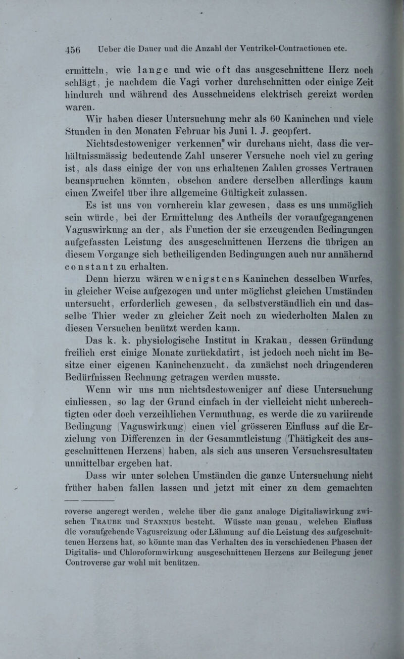 ermitteln; wie lange und wie oft das ausgeschnittene Herz noch schlägt, je nachdem die Vagi vorher durchschnitten oder einige Zeit hindurch und während des Ausschneidens elektrisch gereizt worden waren. Wir haben dieser Untersuchung mehr als 60 Kaninchen und viele Stunden in den Monaten Februar bis Juni 1. J. geopfert. Nichtsdestoweniger verkennen* wir durchaus nicht, dass die ver- hältnissmässig bedeutende Zahl unserer Versuche noch viel zu gering ist, als dass einige der von uns erhaltenen Zahlen grosses Vertrauen beanspruchen könnten, obschon andere derselben allerdings kaum einen Zweifel über ihre allgemeine Gültigkeit zulassen. Es ist uns von vornherein klar gewesen, dass es uns unmöglich sein würde, bei der Ermittelung des Antheils der voraufgegangenen Vaguswirkung an der, als Function der sie erzeugenden Bedingungen aufgefassten Leistung des ausgeschnittenen Herzens die übrigen an diesem Vorgänge sich betheiligenden Bedingungen auch nur annähernd constantzu erhalten. Denn hierzu wären w e n i g s t e n s Kaninchen desselben Wurfes, in gleicher Weise aufgezogen und unter möglichst gleichen Umständen untersucht, erforderlich gewesen, da selbstverständlich ein und das- selbe Thier weder zu gleicher Zeit noch zu wiederholten Malen zu diesen Versuchen benützt werden kann. Das k. k. physiologische Institut in Krakau, dessen Gründung freilich erst einige Monate zuriickdatirt, ist jedoch noch nicht im Be- sitze einer eigenen Kaninchenzucht, da zunächst noch dringenderen Bedürfnissen Rechnung getragen werden musste. Wenn wir uns nun nichtsdestoweniger auf diese Untersuchung einliessen, so lag der Grund einfach in der vielleicht nicht unberech- tigten oder doch verzeihlichen Vermuthung, es werde die zu variirende Bedingung Vaguswirkung) einen viel grösseren Einfluss auf die Er- zielung von Differenzen in der Gesammtleistung (Thätigkeit des aus- geschnittenen Herzens) haben, als sich aus unseren Versuchsresultaten unmittelbar ergeben hat. Dass wir unter solchen Umständen die ganze Untersuchung nicht früher haben fallen lassen und jetzt mit einer zu dem gemachten roverse angeregt werden, welche über die ganz analoge Digitaliswirkung zwi- schen Traube und Stannius besteht. Wüsste man genau, welchen Einfluss die voraufgehende Vagusreizung oder Lähmung auf die Leistung des aufgeschnit- tenen Herzens hat, so könnte man das Verhalten des in verschiedenen Phasen der Digitalis- und Chloroformwirkung ausgeschnittenen Herzens zur Beilegung jener Controverse gar wohl mit benützen.