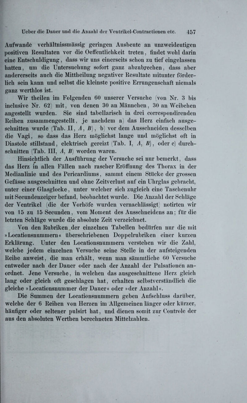 Aufwande verhältnissmässig geringen Ausbeute an unzweideutigen positiven Resultaten vor die Oeffentlichkeit treten, findet wohl darin eine Entschuldigung, dass wir uns einerseits schon zu tief eingelassen hatten, um die Untersuchung sofort ganz abzubrechen, dass aber andererseits auch die Mittheilung negativer Resultate mitunter förder- lich sein kann und selbst die kleinste positive Errungenschaft niemals ganz werthlos ist. Wir theilen im Folgenden 60 unserer Versuche (von Nr. 3 bis inclusive Nr. 62) mit, von denen 30 an Männchen, 30 an Weibchen angestellt wurden. Sie sind tabellarisch in drei correspondirenden Reihen zusammengestellt, je nachdem a) das Herz einfach ausge- schnitten wurde (Tab. II, A, B), b) vor dem Ausschneiden desselben die Vagi, so dass das Herz möglichst lange und möglichst oft in Diastole Stillstand, elektrisch gereizt (Tab. I, A, B), ödere) durch- schnitten (Tab. III, A, B) worden waren. Hinsichtlich der Ausführung der Versuche sei nur bemerkt, dass das Herz in allen Fällen nach rascher Eröffnung des Thorax in der Medianlinie und des Pericardiums, sammt einem Stücke der grossen Gefässe ausgeschnitten und ohne Zeitverlust auf ein Uhrglas gebracht, unter einer Glasglocke, unter welcher sich zugleich eine Taschenuhr mit Secundenzeiger befand, beobachtet wurde. Die Anzahl der Schläge der Ventrikel (die der Vorhöfe wurden vernachlässigt) notirten wir von 15 zu 15 Secunden, vom Moment des Ausschneidens an; für die letzten Schläge wurde die absolute Zeit verzeichnet. Von den Rubriken der einzelnen Tabellen bedürfen nur die mit »Locationsnummern« überschriebenen Doppelrubriken einer kurzen Erklärung. Unter den Locationsnummern verstehen wir die Zahl, welche jedem einzelnen Versuche seine Stelle in der aufsteigenden Reihe anweist, die man erhält, wenn man sämmtliche 60 Versuche entweder nach der Dauer oder nach der Anzahl der Pulsationen an- ordnet. Jene Versuche, in welchen dasausgeschnittene Herz gleich lang oder gleich oft geschlagen hat, erhalten selbstverständlich die gleiche »Locationsnummer der Dauer« oder »der Anzahl«. Die Summen der Locationsnummern geben Aufschluss darüber, welche der 6 Reihen von Herzen im Allgemeinen länger oder kürzer, häufiger oder seltener pulsirt hat, und dienen somit zur Controle der aus den absoluten Werthen berechneten Mittelzahlen.