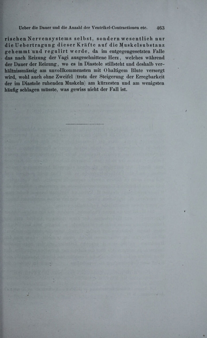rischenNervensystems selbst, sondernwesentlich nur die Uebertragung dieser Kräfte auf die Muskelsubstanz gehemmt und regulirt werde, da im entgegengesetzten Falle das nach Reizung der Vagi ausgeschnittene Herz, welches während der Dauer der Reizung, wo es in Diastole stillsteht und deshalb ver- hältnissmässig am unvollkommensten mit 0 haltigem Blute versorgt wird, wohl auch ohne Zweifel (trotz der Steigerung der Erregbarkeit der im Diastole ruhenden Muskeln) am kürzesten und am wenigsten häufig schlagen müsste, was gewiss nicht der Fall ist.