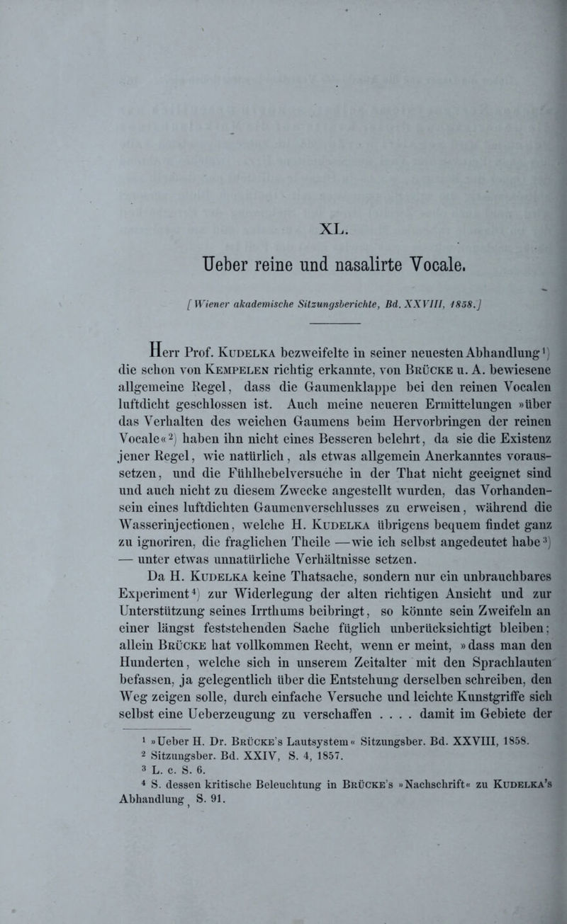 Ueber reine und nasalirte Vocale. [Wiener akademische Sitzungsberichte, Bd. XXVIII, 1858.] Herr Prof. Kudelka bezweifelte in seiner neuesten Abhandlung1) die schon von Kempelen richtig erkannte, von Brücke u. A. bewiesene allgemeine Regel, dass die Gaumenklappe bei den reinen Vocalen luftdicht geschlossen ist. Auch meine neueren Ermittelungen »über das Verhalten des weichen Gaumens beim Hervorbringen der reinen Vocale«2 3) haben ihn nicht eines Besseren belehrt, da sie die Existenz jener Regel, wTie natürlich , als etwas allgemein Anerkanntes voraus- setzen, und die Fühlhebelversuche in der That nicht geeignet sind und auch nicht zu diesem Zwecke angestellt wurden, das Vorhanden- sein eines luftdichten Gaumenverschlusses zu erweisen, während die Wasserinjectionen, welche H. Kudelka übrigens bequem findet ganz zu ignoriren, die fraglichen Theile —wie ich selbst angedeutet habe11) — unter etwas unnatürliche Verhältnisse setzen. Da H. Kudelka keine Thatsache, sondern nur ein unbrauchbares Experiment4) zur Widerlegung der alten richtigen Ansicht und zur Unterstützung seines Irrthums beibringt, so könnte sein Zweifeln an einer längst feststehenden Sache füglich unberücksichtigt bleiben: allein Brücke hat vollkommen Recht, wenn er meint, »dass man den Hunderten, welche sich in unserem Zeitalter mit den Sprachlauten befassen, ja gelegentlich über die Entstehung derselben schreiben, den Weg zeigen solle, durch einfache Versuche und leichte Kunstgriffe sich selbst eine Ueberzeugung zu verschaffen .... damit im Gebiete der 1 »Ueber H. Dr. Brücke’s Lautsystem« Sitzungsber. Bd. XXVIII, 1858. 2 Sitzungsber. Bd. XXIV, S. 4, 1857. 3 L. c. S. 6. 4 S. dessen kritische Beleuchtung in Brücke’s »Nachschrift« zu Kudelka’s Abhandlung ? S. 91.