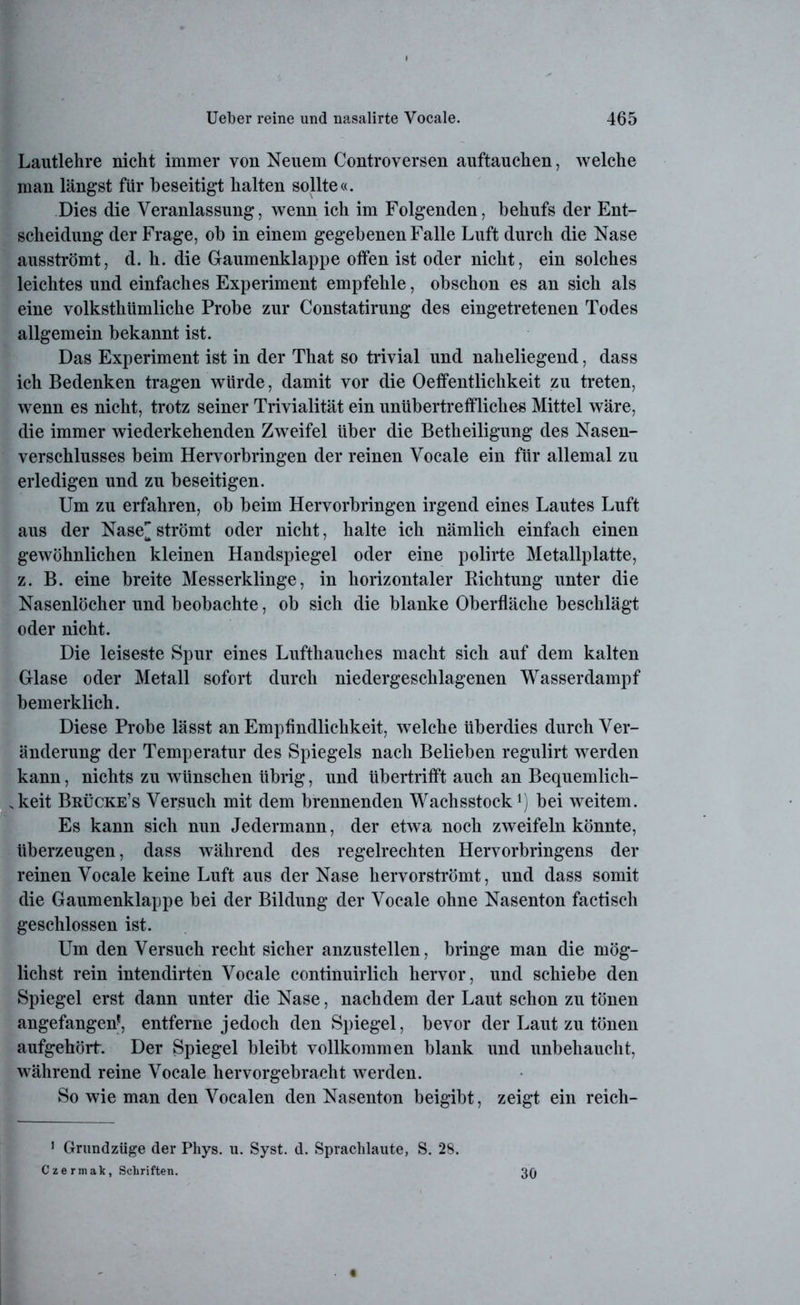 Lautlehre nicht immer von Neuem Controversen auftauchen, welche man längst für beseitigt halten sollte«. Dies die Veranlassung, wenn ich im Folgenden, behufs der Ent- scheidung der Frage, ob in einem gegebenen Falle Luft durch die Nase ausströmt, d. h. die Graumenklappe offen ist oder nicht, ein solches leichtes und einfaches Experiment empfehle, obschon es an sich als eine volksthümliche Probe zur Constatirung des eingetretenen Todes allgemein bekannt ist. Das Experiment ist in der That so trivial und naheliegend, dass ich Bedenken tragen würde, damit vor die Oeffentlichkeit zu treten, wenn es nicht, trotz seiner Trivialität ein unübertreffliches Mittel wäre, die immer wiederkehenden Zweifel über die Betheiligung des Nasen- verschlusses beim Hervorbringen der reinen Vocale ein für allemal zu erledigen und zu beseitigen. Um zu erfahren, ob beim Hervorbringen irgend eines Lautes Luft aus der Nase strömt oder nicht, halte ich nämlich einfach einen gewöhnlichen kleinen Handspiegel oder eine polirte Metallplatte, z. B. eine breite Messerklinge, in horizontaler Kichtung unter die Nasenlöcher und beobachte, ob sich die blanke Oberfläche beschlägt oder nicht. Die leiseste Spur eines Lufthauches macht sich auf dem kalten Glase oder Metall sofort durch niedergeschlagenen Wasserdampf bemerklich. Diese Probe lässt an Empfindlichkeit, welche überdies durch Ver- änderung der Temperatur des Spiegels nach Belieben regulirt werden kann, nichts zu wünschen übrig, und übertrifft auch an Bequemlich- keit Brücke’s Versuch mit dem brennenden Wachsstock1) bei weitem. Es kann sich nun Jedermann, der etwa noch zweifeln könnte, überzeugen, dass während des regelrechten Hervorbringens der reinen Vocale keine Luft aus der Nase hervorströmt, und dass somit die Gaumenklappe bei der Bildung der Vocale ohne Nasenton factisch geschlossen ist. Um den Versuch recht sicher anzustellen, bringe man die mög- lichst rein intendirten Vocale continuirlich hervor, und schiebe den Spiegel erst dann unter die Nase, nachdem der Laut schon zu tönen angefangen*, entferne jedoch den Spiegel, bevor der Laut zu tönen aufgehört. Der Spiegel bleibt vollkommen blank und unbehaucht, während reine Vocale hervorgebracht werden. So wie man den Vocalen den Nasenton beigibt, zeigt ein reich- 1 Grundzüge der Phys. u. Syst. d. Sprachlaute, S. 28. Czermak, Schriften. 30