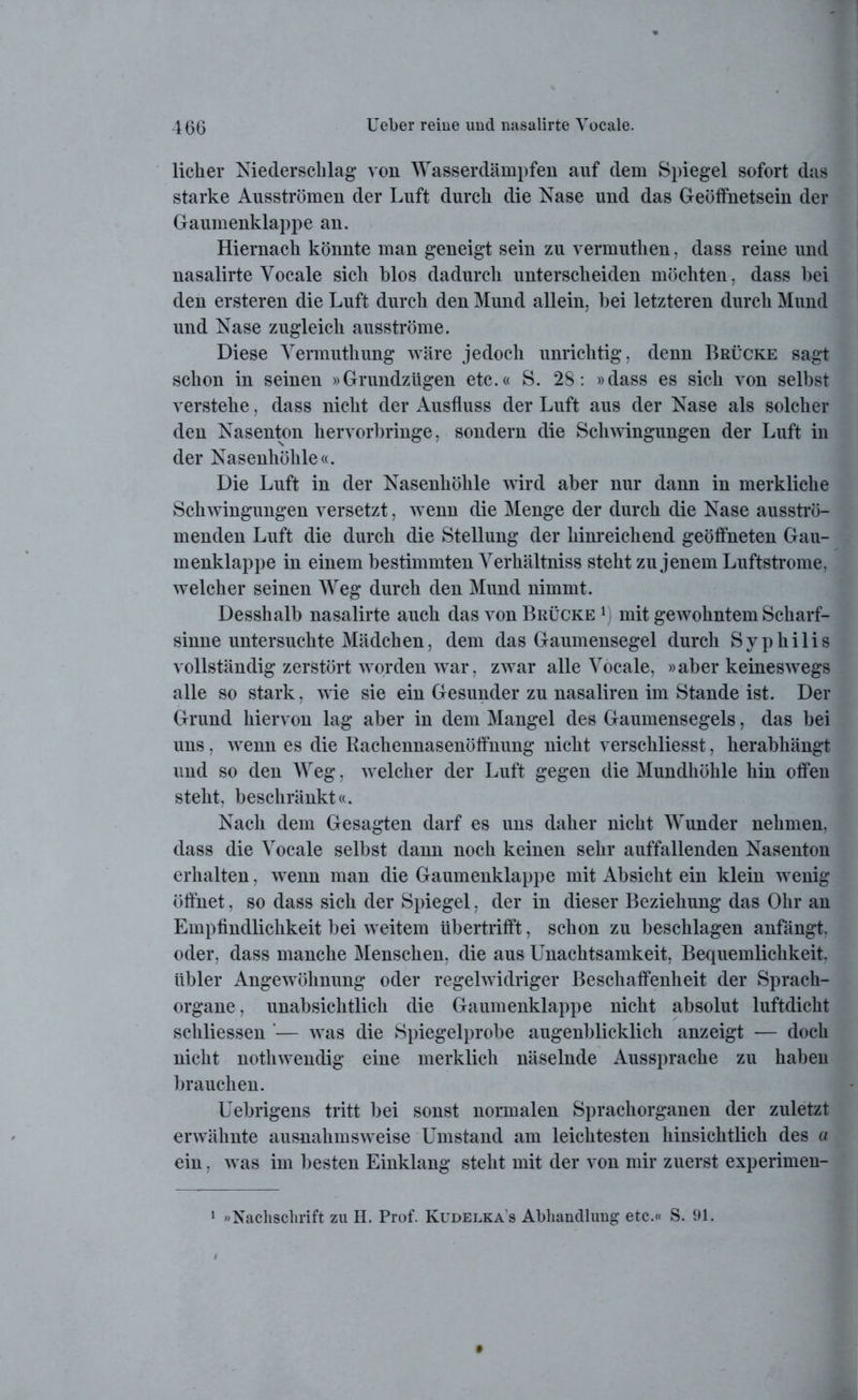 lieber Niederschlag von Wasserdämpfen auf dem Spiegel sofort das starke Ausströmen der Luft durch die Nase und das Geöffnetsein der Gaumenklappe an. Hiernach könnte man geneigt sein zu vermuthen, dass reine und nasalirte Vocale sich blos dadurch unterscheiden möchten, dass hei den ersteren die Luft durch den Mund allein, bei letzteren durch Mund und Nase zugleich ausströme. Diese Yermuthung wäre jedoch unrichtig, denn Brücke sagt schon in seinen »Grundzügen etc.« S. 28: »dass es sich von selbst verstehe, dass nicht der Ausfluss der Luft aus der Nase als solcher den Nasenton hervorbringe, sondern die Schwingungen der Luft in der Nasenhöhle«. Die Luft in der Nasenhöhle wird aber nur dann in merkliche Schwingungen versetzt, wenn die Menge der durch die Nase ausströ- menden Luft die durch die Stellung der hinreichend geöffneten Gau- menklappe in einem bestimmten Yerhältniss steht zu jenem Luftstrome, welcher seinen Weg durch den Mund nimmt. Desshalb nasalirte auch das von Brücke mit gewohntem Scharf- sinne untersuchte Mädchen, dem das Gaumensegel durch Syphilis vollständig zerstört worden war, zwar alle Yocale, »aber keineswegs alle so stark, wie sie ein Gesunder zu nasaliren im Stande ist. Der Grund hiervon lag aber in dem Mangel des Gaumensegels, das bei uns, wTenn es die Rachennasenöffnung nicht verschliesst, herabhängt und so den Weg, welcher der Luft gegen die Mundhöhle hin offen steht, beschränkt«. Nach dem Gesagten darf es uns daher nicht Wunder nehmen, dass die Yocale selbst dann noch keinen sehr auffallenden Nasenton erhalten, wenn man die Gaumenklappe mit Absicht ein klein w enig öffnet, so dass sich der Spiegel, der in dieser Beziehung das Ohr an Empfindlichkeit bei weitem übertrifft, schon zu beschlagen anfängt, oder, dass manche Menschen, die aus Unachtsamkeit, Bequemlichkeit, übler Angewöhnung oder regelwidriger Beschaffenheit der Sprach- organe, unabsichtlich die Gaumenklappe nicht absolut luftdicht schliessen '— was die Spiegelprobe augenblicklich anzeigt — doch nicht nothwendig eine merklich näselnde Aussprache zu haben brauchen. Uebrigens tritt bei sonst normalen Sprachorganen der zuletzt erwähnte ausnahmsweise Umstand am leichtesten hinsichtlich des a ein, w as im besten Einklang steht mit der von mir zuerst experimen- 1 »Nachschrift zu H. Prof. Kudelka’s Abhandlung etc.« S. 91.