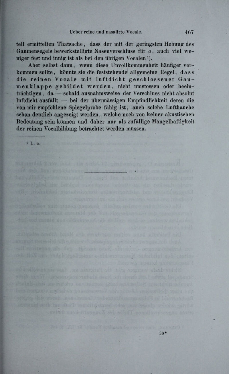teil ermittelten Thatsache, dass der mit der geringsten Hebung des Gaumensegels bewerkstelligte Nasenverschluss für a, auch viel we- niger fest und innig ist als bei den übrigen Vocalen1). Aber selbst dann, wenn diese Unvollkommenheit häufiger Vor- kommen sollte, könnte sie die feststehende allgemeine Regel, dass die reinen Vocale mit luftdicht geschlossener Gau- menklappe gebildet werden, nicht umstossen oder beein- trächtigen, da — sobald ausnahmsweise der Verschluss nicht absolut luftdicht ausfällt — bei der übermässigen Empfindlichkeit deren die von mir empfohlene Spiegelprobe fähig ist, auch solche Lufthauche schon deutlich angezeigt werden, welche noch von keiner akustischen Bedeutung sein können und daher nur als zufällige Mangelhaftigkeit der reinen Vocalfiildung betrachtet werden müssen. 1 L. c. 30*