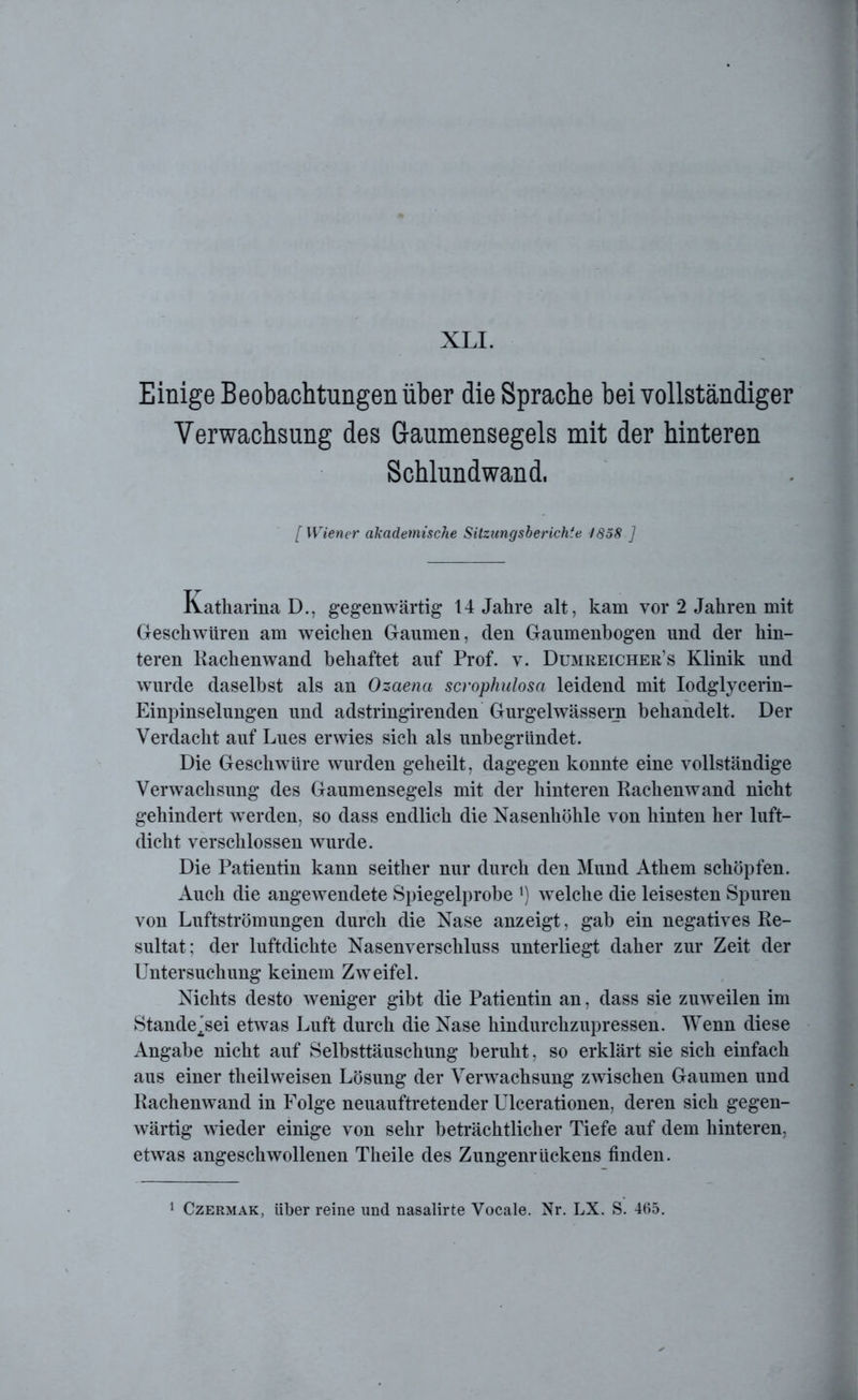 Einige Beobachtungen über die Sprache bei vollständiger Verwachsung des Gaumensegels mit der hinteren Schlundwand. [ Wiener akademische Sitzungsberichte 1858 ] Katharina D., gegenwärtig 14 Jahre alt, kam vor 2 Jahren mit Geschwüren am weichen Gaumen, den Gaumenbogen und der hin- teren Rachenwand behaftet auf Prof. v. Dumreicher’s Klinik und wurde daselbst als an Ozaena scrophulosa leidend mit Iodglycerin- Einpinselungen und adstringirenden Gurgelwässera behandelt. Der Verdacht auf Lues erwies sich als unbegründet. Die Geschwüre wurden geheilt, dagegen konnte eine vollständige Verwachsung des Gaumensegels mit der hinteren Rachenwand nicht gehindert werden, so dass endlich die Nasenhöhle von hinten her luft- dicht verschlossen wurde. Die Patientin kann seither nur durch den Mund Athem schöpfen. Auch die angewendete Spiegelprobe *) wxlche die leisesten Spuren von Luftströmungen durch die Nase anzeigt, gab ein negatives Re- sultat; der luftdichte Nasenverschluss unterliegt daher zur Zeit der Untersuchung keinem Zweifel. Nichts desto weniger gibt die Patientin an, dass sie zuweilen im Stande^sei etwas Luft durch die Nase hindurchzupressen. Wenn diese Angabe nicht auf Selbsttäuschung beruht, so erklärt sie sich einfach aus einer th eil weisen Lösung der Verwachsung zwischen Gaumen und Rachenwand in Folge neuauftretender Ulcerationen, deren sich gegen- wärtig wieder einige von sehr beträchtlicher Tiefe auf dem hinteren, etwas angeschwollenen Theile des Zungenrückens finden.