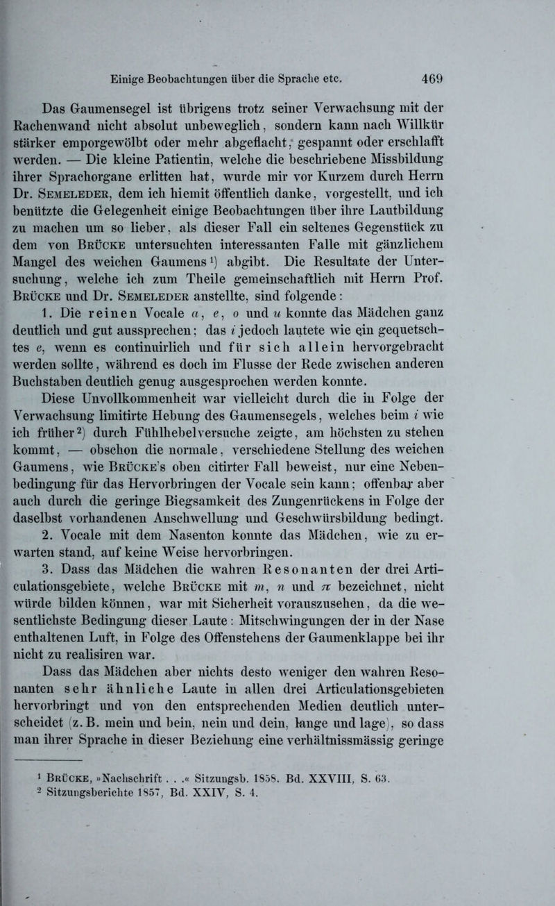 Das Gaumensegel ist übrigens trotz seiner Verwachsung mit der Raehenwand nicht absolut unbeweglich, sondern kann nach Willkür stärker emporgewölbt oder mehr abgeflacht, gespannt oder erschlafft werden. — Die kleine Patientin, welche die beschriebene Missbildung ihrer Sprachorgane erlitten hat, wurde mir vor Kurzem durch Herrn Dr. Semeleder, dem ich hiemit öffentlich danke, vorgestellt, und ich benützte die Gelegenheit einige Beobachtungen über ihre Lautbildung zu machen um so lieber, als dieser Fall ein seltenes Gegenstück zu dem von Brücke untersuchten interessanten Falle mit gänzlichem Mangel des weichen Gaumens1) abgibt. Die Resultate der Unter- suchung, welche ich zum Theile gemeinschaftlich mit Herrn Prof. Brücke und Dr. Semeleder anstellte, sind folgende: 1. Die reinen Vocale a, e, o und u konnte das Mädchen ganz deutlich und gut aussprechen; das * jedoch lautete wie qin gequetsch- tes e, wenn es continuirlich und für sich allein hervorgebracht werden sollte, während es doch im Flusse der Rede zwischen anderen Buchstaben deutlich genug ausgesprochen werden konnte. Diese Unvollkommenheit war vielleicht durch die in Folge der Verwachsung limitirte Hebung des Gaumensegels, welches beim i wie ich früher2) durch Fühlhebelversuche zeigte, am höchsten zu stehen kommt, — obschon die normale, verschiedene Stellung des weichen Gaumens, wie Brücke’s oben citirter Fall beweist, nur eine Neben- bedingung für das Hervorbringen der Vocale sein kann; offenbar aber auch durch die geringe Biegsamkeit des Zungenrückens in Folge der daselbst vorhandenen Anschwellung und Geschwürsbildung bedingt. 2. Vocale mit dem Nasenton konnte das Mädchen, wie zu er- warten stand, auf keine Weise hervorbringen. 3. Dass das Mädchen die wahren Resonanten der drei Arti- culationsgebiete, welche Brücke mit m. n und tc bezeichnet, nicht würde bilden können, war mit Sicherheit vorauszusehen, da die we- sentlichste Bedingung dieser Laute : Mitschwingungen der in der Nase enthaltenen Luft, in Folge des Offenstehens der Gaumenklappe bei ihr nicht zu realisiren war. Dass das Mädchen aber nichts desto weniger den wahren Reso- nanten sehr ähnliche Laute in allen drei Articulationsgebieten hervorbringt und von den entsprechenden Medien deutlich unter- scheidet (z.B. mein und bein, nein und dein, lange und läge), so dass man ihrer Sprache in dieser Beziehung eine verhältnissmässig geringe 1 Brücke, »Nachschrift . . .« Sitzungsb. 1858. Bd. XXVIII, S. 63. 2 Sitzungsberichte 1857, Bd. XXIV, S. 4.