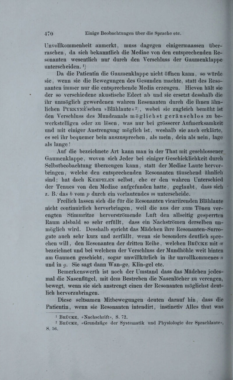 Unvollkommenheit anmerkt, muss dagegen einigermaassen über- raschen , da sich bekanntlich die Mediae von den entsprechenden Re- sonanten wesentlich nui* durch den Verschluss der Gaumenklappe unterscheiden. Da die Patientin die Gaumenklappe nicht öffnen kann, so würde sie, wenn sie die Bewegungen des Gesunden machte, statt des Reso- nanten immer nur die entsprechende Media erzeugen. Hievon hält sie der so verschiedene akustische Edect ab und sie ersetzt desshalb die ihr unmöglich gewordenen wahren Resonanten durch die ihnen ähn- lichen Purkyne’sehen »Blählaute«1 2), wobei sie zugleich bemüht ist den Verschluss des Mundcanals möglichst geräuschlos zu be- werkstelligen oder zu lösen, was nur bei grösserer Aufmerksamkeit und mit einiger Anstrengung möglich ist, weshalb sie auch erklärte, es sei ihr bequemer bein auszusprechen, als mein, dein als nein, läge als lange! Auf die bezeichnete Art kann man in der That mit geschlossener Gaumenklappe, wovon sich Jeder bei einiger Geschicklichkeit durch Selbstbeobachtung überzeugen kann, statt der Mediae Laute hervor- bringen, welche den entsprechenden Resonanten täuschend ähnlich sind; hat doch Kempelen selbst, ehe er den wahren Unterschied der Tenues von den Mediae aufgefunden hatte, geglaubt, dass sich z. B. das b vom p durch ein vorlautendes m unterscheide. Freilich lassen sich die für die Resonanten vicariirenden Blählaute nicht continuirlich hervorbringen, weil die aus der zum Tönen ver- engten Stimmritze hervorströmende Luft den allseitig gesperrten Raum alsbald so sehr erfüllt, dass ein Nachströmen derselben un- möglich wird. Desshalb spricht das Mädchen ihre Resonanten-Surro- gate auch sehr kurz und zerfällt, wenn sie besonders deutlich spre- chen will, den Resonanten der dritten Reihe, welchen Brücke mit n bezeichnet und bei welchem der Verschluss der Mundhöhle weit hinten am Gaumen geschieht, sogar unwillkürlich in ihr unvollkommenes n und in g. Sie sagt dann Wan-ge, Klin-gel etc. Bemerkenswerth ist noch der Umstand dass das Mädchen jedes- mal die Nasenflügel, mit dem Bestreben die Nasenlöcher zu verengen, bewegt, wenn sie sich anstrengt einen der Resonanten möglichst deut- lich hervorzubringen. Diese seltsamen Mitbewegungen deuten darauf hin, dass die Patientin, wenn sie Resonanten intendirt, instinctiv Alles thut was 1 Brücke, »Nachschrift«, S. 72. 2 Brücke, »Grundzüge der Systematik und Physiologie der Sprachlaute«, S. 56.