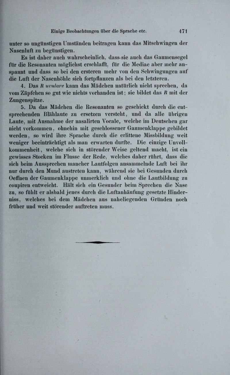 unter so ungünstigen Umständen beitragen kann das Mitschwingen der Nasenluft zu begünstigen. Es ist daher auch wahrscheinlich, dass sie auch das Gaumensegel für die Resonanten möglichst erschlafft, für die Mediae aber mehr an- spannt und dass so bei den ersteren mehr von den Schwingungen auf die Luft der Nasenhöhle sich fortpflanzen als bei den letzteren. 4. Das R uvulare kann das Mädchen natürlich nicht sprechen, da vom Zäpfchen so gut wie nichts vorhanden ist: sie bildet das R mit der Zungenspitze. 5. Da das Mädchen die Resonanten so geschickt durch die ent- sprechenden Blählaute zu ersetzen versteht, und da alle übrigen Laute, mit Ausnahme der nasalirten Yocale, welche im Deutschen gar nicht Vorkommen, ohnehin mit geschlossener Gaumenklappe gebildet werden, so wird ihre Sprache durch die erlittene Missbildung weit weniger beeinträchtigt als man erwarten durfte. Die einzige Unvoll- kommenheit , welche sich in störender Weise geltend macht, ist ein gewisses Stocken im Flusse der Rede, welches daher rührt, dass die sich beim Aussprechen mancher Lautfolgen ansammelnde Luft bei ihr nur durch den Mund austreten kann, während sie bei Gesunden durch Oeffnen der Gaumenklappe unmerklich und ohne die Lautbildung zu coupiren entweicht. Hält sich ein Gesunder beim Sprechen die Nase zu, so fühlt er alsbald jenes durch die Luftanhäufung gesetzte Hinder- niss, welches bei dem Mädchen aus naheliegenden Gründen noch früher und weit störender auftreten muss.