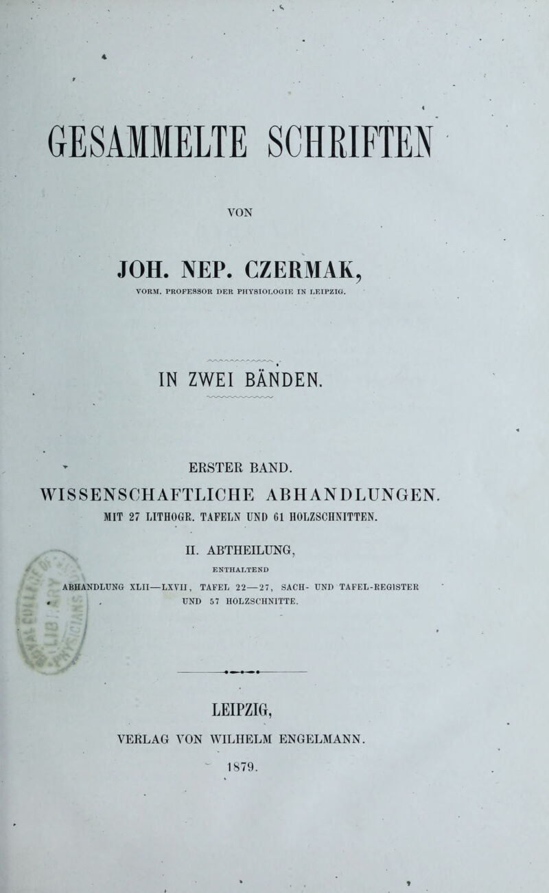 4 « GESAMMELTE SCHRIFTEN VON JOH. NEP. CZERMAK, VORM. PROFESSOR DER PHYSIOLOGIE IN LEIPZIG. IN ZWEI BÄNDEN. ERSTER BAND. WISSENSCHAFTLICHE ABHANDLUNGEN. MIT 27 LITHOGR. TAFELN UNI) CI HOLZSCHNITTEN. II. ABTHEILUNG, ENTHALTEND ABHANDLUNG XLII—LXVII, TAFEL 22 — 27, SACH- UND TAFEL-REGISTER . . UND 57 HOLZSCHNITTE. LEIPZIG, VERLAG VON WILHELM ENGELMANN. 1879.