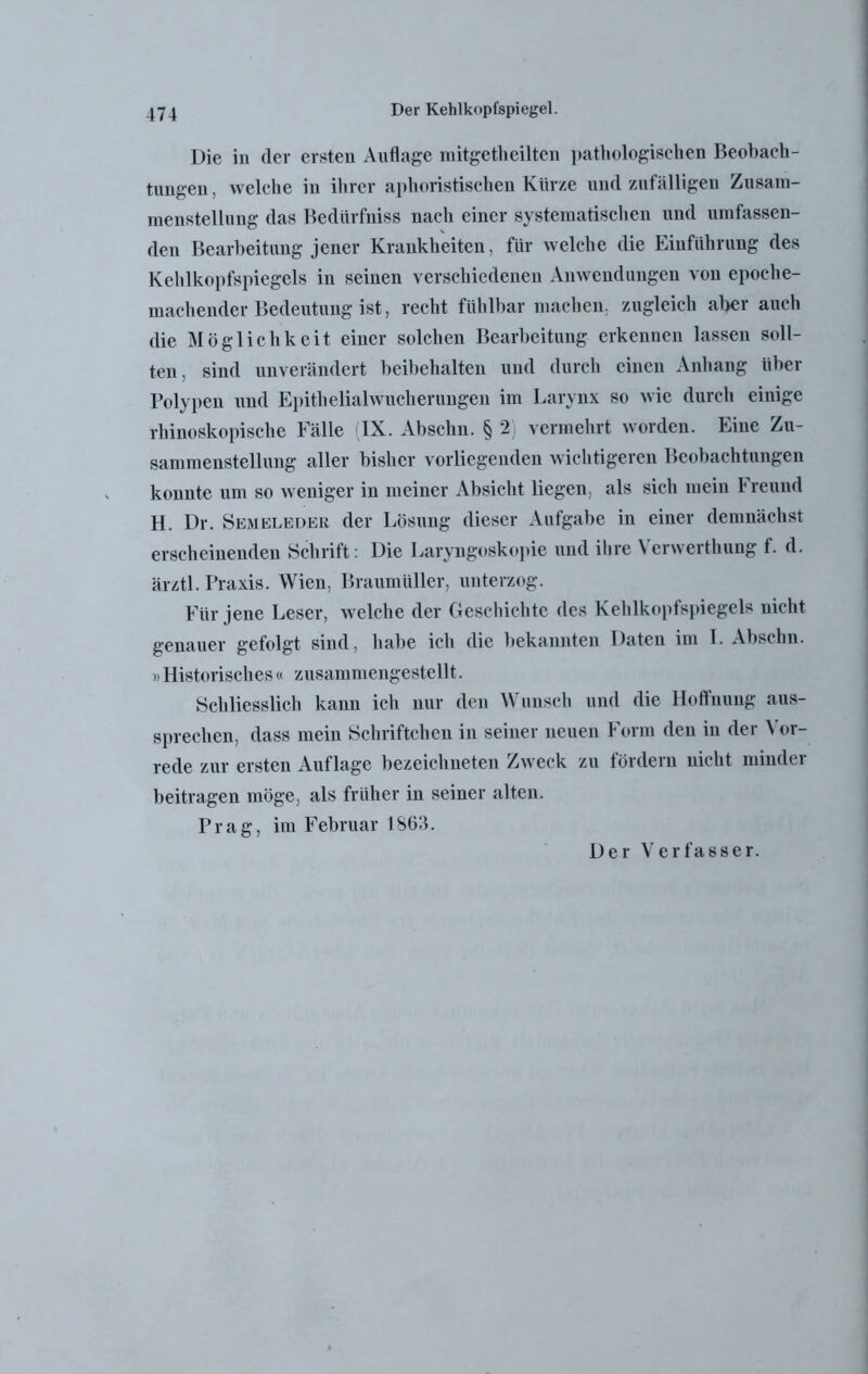 Die in der ersten Auflage mitgetheilten pathologischen Beobach- tungen, welche in ihrer aphoristischen Kürze und zufälligen Zusam- menstellung das Bedürfuiss nach einer systematischen und umfassen- den Bearbeitung jener Krankheiten, für welche die Einführung des Kehlkopfspiegels in seinen verschiedenen Anwendungen von epoche- machender Bedeutung ist, recht fühlbar machen, zugleich aber auch die Möglichkeit einer solchen Bearbeitung erkennen lassen soll- ten, sind unverändert beibehalten und durch einen Anhang über Polypen und Epithelialwucherungen im Larynx so wie durch einige rhinoskopische Fälle (IX. Abschn. § 2) vermehrt worden. Eine Zu- sammenstellung aller bisher vorliegenden wichtigeren Beobachtungen konnte um so weniger in meiner Absicht liegen, als sich mein F reund H. Dr. Semeleder der Lösung dieser Aufgabe in einer demnächst erscheinenden Schrift: Die Laryngoskopie und ihre Verwerthung f. d. ärztl. Praxis. Wien, Braumüller, unterzog. Für jene Leser, welche der Geschichte des Kehlkopfspiegels nicht genauer gefolgt sind, habe ich die bekannten Daten ini I. Abschn. » Historisches« zusammengestellt. Schliesslich kann ich nur den Wunsch und die Hoffnung aus- sprechen, dass mein Schriftehen in seiner neuen Form den in der Vor- rede zur ersten Auflage bezeichneten Zweck zu fördern nicht minder beitragen möge, als früher in seiner alten. Prag, im Februar 1863. Der Verfasser.