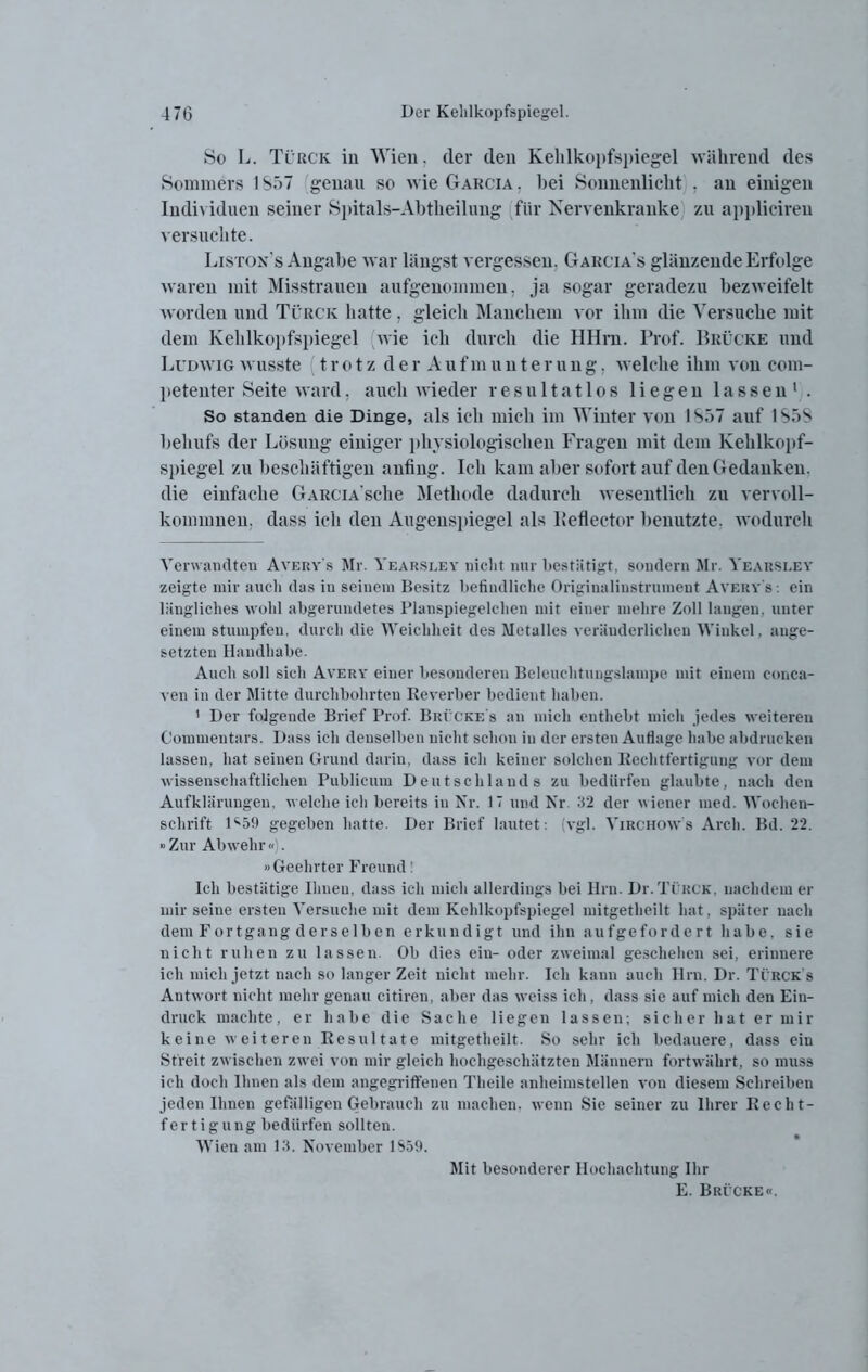 So L. Türck iu Wien, cler den Kehlkopfspiegel während des Sommers 1S57 genau so wie Garcia . hei Sonnenlicht . an einigen Individuen seiner Spitals-Abtheilung für Nervenkranke zu applicireu versuchte. Liston’s Angabe war längst vergessen, Garcia s glänzende Erfolge waren mit Misstrauen aufgenommen, ja sogar geradezu bezweifelt worden und Türck hatte, gleich Manchem vor ihm die Versuche mit dem Kehlkopfspiegel wie ich durch die HHm. Prof. Brücke und Ludwig wusste trotz der Aufmunterung, welche ihm von com- petenter Seite ward. auch wieder resultatlos liegen lassen* 1 . So standen die Dinge, als ich mich im Winter von 1S57 auf 1S5S behufs der Lösung einiger physiologischen Fragen mit dem Kehlkopf- spiegel zu beschäftigen anfing. Ich kam aber sofort auf den Gedanken, die einfache GARCiA'sche Methode dadurch wesentlich zu vervoll- kommnen. dass ich den Augenspiegel als lieflector benutzte, wodurch Verwandten Averv's Mr. Yearsley nicht nur bestätigt, sondern Mr. Yearsley zeigte mir auch das in seinem Besitz befindliche Originalinstrumeut Averv's : ein längliches wohl abgerundetes Planspiegelehen mit einer mehre Zoll langen, unter einem stumpfen, durch die Weichheit des Metalles veränderlichen Winkel, ange- setzten Handhabe. Auch soll sich Avery einer besonderen Beleuchtungslampe mit einem conca- ven in der Mitte durchbohrten Reverber bedient haben. 1 Der folgende Brief Prof. Brücke's an mich enthebt mich jedes weiteren Commentars. Dass ich denselben nicht schon iu der ersten Auflage habe abdrueken lassen, hat seinen Grund darin, dass ich keiner solchen Rechtfertigung vor dem wissenschaftlichen Publicum Deutschlands zu bedürfen glaubte, nach den Aufklärungen, welche ich bereits in Kr. 17 und Nr. 32 der wiener med. Wochen- schrift D59 gegeben hatte. Der Brief lautet: (vgl. Virchows Arcli. Bd. 22. »Zur Abwehr «). »Geehrter Freund! Ich bestätige Ihnen, dass ich mich allerdings bei Hrn. Dr.Ti rck, nachdem er mir seine ersten Versuche mit dem Kehlkopfspiegel mitgetheilt hat, später nach dem Fortgang derselben erkundigt und ihn aufgefordert habe, sie nicht ruhen zu lassen. Ob dies ein- oder zweimal geschehen sei, erinnere ich mich jetzt nach so langer Zeit nicht mehr. Ich kann auch Hrn. Dr. Türck’s Antwort nicht mehr genau citiren, aber das weiss ich, dass sie auf mich den Ein- druck machte, er habe die Sache liegen lassen; sicher hat er mir keine weiteren Resultate mitgetheilt. So sehr ich bedauere, dass ein Streit zwischen zwei von mir gleich hochgeschätzten Männern fortwährt, so muss ich doch Ihnen als dem angegriffenen Theile anheimstellen von diesem Schreiben jeden Ihnen gefälligen Gebrauch zu machen, wenn Sie seiner zu Ihrer Recht- fertigung bedürfen sollten. Wien am 13. November 1S59. Mit besonderer Hochachtung Ihr E. Brücke«.