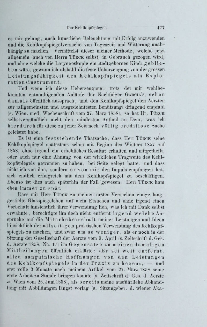 es mir gelang, auch künstliche Beleuchtung mit Erfolg anzuwenden und die Kehlkopfspiegelversuche von Tageszeit und Witterung unab- hängig zu machen. Vermittelst dieser meiner Methode, welche jetzt allgemein auch von Herrn Türck selbst) in Gebrauch gezogen wird, und ohne welche die Laryngoskopie ein »todtgebornes Kind« geblie- ben wäre, gewann ich alsbald die feste Ueberzeugung von der grossen Leistungsfähigkeit des Kehlkopfspiegels als Explo- ration si n s t r u m e n t. Und wenn ich diese Ueberzeugung, trotz der mir wohlbe- kannten entmuthigenden Anläufe der Nachfolger Garcia’s, schon damals öffentlich aussprach, und den Kehlkopfspiegel den Aerzten zur »allgemeinsten und ausgedehntesten Benützung« dringend empfahl (s. Wien. med. Wochenschrift vom 27. März 1858), so hat Hr. Türck selbstverständlich nicht den mindesten Antheil an Dem, was ich hierdurch für diese zu jener Zeit noch völlig creditlose Sache geleistet habe. Es ist eine feststehende Thatsache, dass Herr Türck seine Kehlkopfspiegel spätestens schon mit Beginn des Winters 1857 auf 1858, ohne irgend ein erhebliches Piesultat erhalten und mitgetheilt, oder auch nur eine Ahnung von der wirklichen Tragweite des Kehl- kopfspiegels gewonnen zu haben, bei Seite gelegt hatte, und dass nicht ich von ihm, sondern er von mir den Impuls empfangen hat, sich endlich erfolgreich mit dem Kehlkopfspiegel zu beschäftigen. Ebenso ist dies auch späterhin der Fall gewesen. Herr Türck kam eben immer zu spät. Dass mir Herr Türck zu meinen ersten Versuchen einige lang- gestielte Glasspiegelchen auf mein Ersuchen und ohne irgend einen Vorbehalt hinsichtlich ihrer Verwendung lieh, was ich mit Dank selbst erwähnte, berechtigte ihn doch nicht entfernt irgend welche An- sprüche auf die Miturheberschaft meiner Leistungen und Ideen hinsichtlich der allseitigen praktischen Verwendung des Kehlkopf- spiegels zu machen, und zwar um so weniger, als er noch in der Sitzung der Gesellschaft der Aerzte vom 9. April (s. Zeitschrift d. Ges. d. Aerzte 1858, Nc. 17) im Gegensätze zu meinen damaligen Mittheilungen öffentlich erklärte: »Er sei weit entfernt, allzu sanguinische Hoffnungen von den Leistungen des Kehlkopfspiegels in der Praxis zu hegen«,- — und erst volle 3 Monate nach meinem Artikel vom 27. März 1858 seine erste Arbeit zu Stande bringen konnte (s. Zeitschrift d. Ges. d. Aerzte zu VTien vom 28. Juni 1858^, als bereits meine ausführliche Abhand- lung mit Abbildungen längst vorlag (s. Sitzungsber. d. wiener Aka-