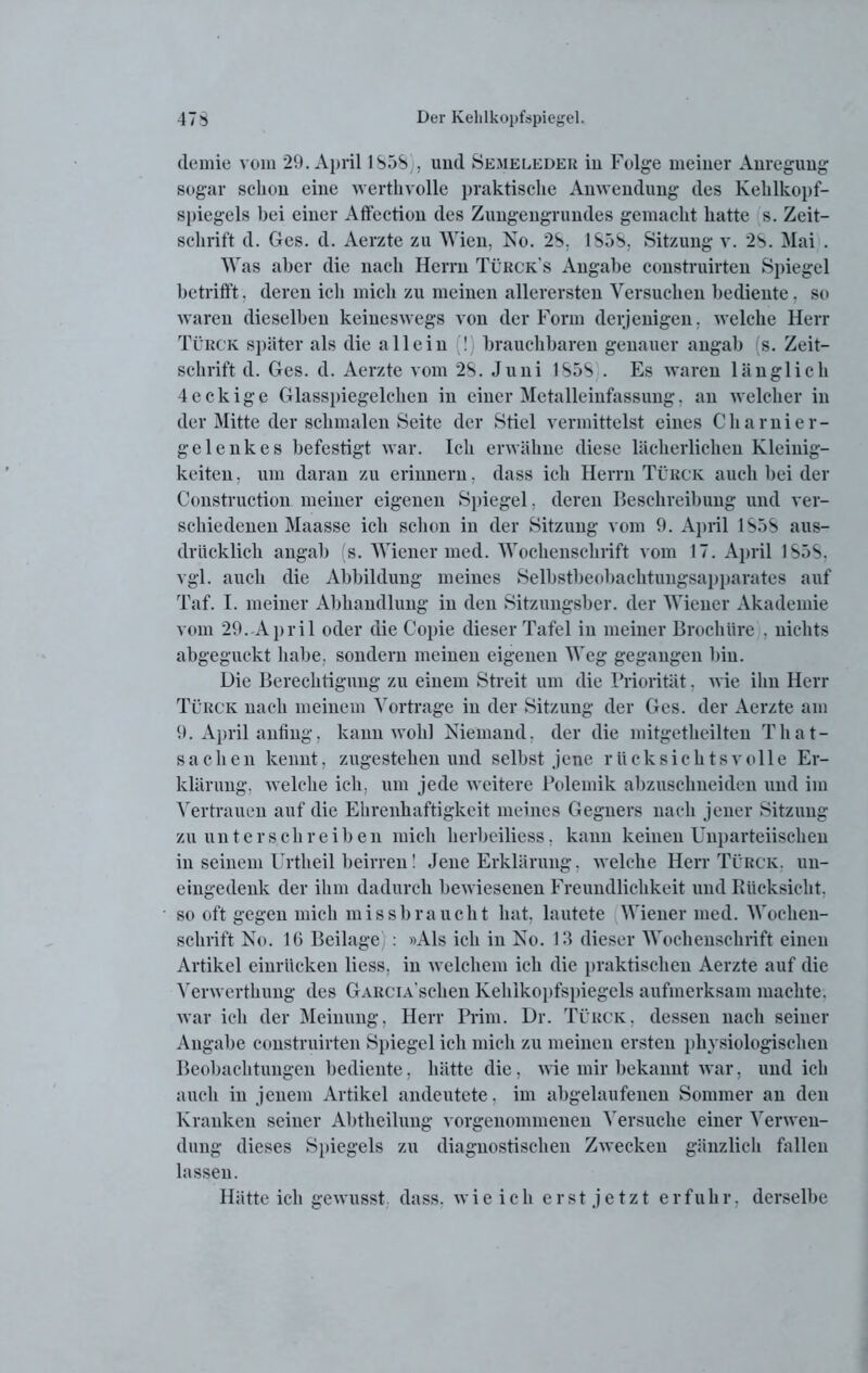 demie vom 29. April 1S5S), und Semeleder in Folge meiner Anregung sogar schon eine werthvolle praktische Anwendung des Kehlkopf- spiegels bei einer Affection des Zungengrundes gemacht hatte s. Zeit- schrift d. Ges. d. Aerzte zu Wien, No. 2b. 1S5S, Sitzung v. 2S. Mai . Was aber die nach Herrn Türck's Angabe construirten Spiegel betrifft, deren icli mich zu meinen allerersten Versuchen bediente, so waren dieselben keineswegs von der Form derjenigen, welche Herr Türck später als die allein (!) brauchbaren genauer angab (s. Zeit- schrift d. Ges. d. Aerzte vom 2S. Juni 1S5S . Es waren länglich 4eckige Glasspiegelchen in einer Metalleinfassung. an welcher in der Mitte der schmalen Seite der Stiel vermittelst eines Charnier- ge lenk es befestigt war. Ich erwähne diese lächerlichen Kleinig- keiten. um daran zu erinnern, dass ich Herrn Türck auch bei der Construction meiner eigenen Spiegel, deren Beschreibung und ver- schiedenen Maasse ich schon in der Sitzung vom 9. April 1S5S aus- drücklich angab (s. Wiener med. Wochenschrift vom 17. April 1S5S, vgl. auch die Abbildung meines Selbstbeobachtungsapparates auf Taf. I. meiner Abhandlung in den Sitzungsber. der Wiener Akademie vom 29.-April oder die Copie dieser Tafel in meiner BrochUre , nichts abgeguckt habe, sondern meinen eigenen Weg gegangen bin. Die Berechtigung zu einem Streit um die Priorität, wie ihn Herr Türck nach meinem Vortrage in der Sitzung der Ges. der Aerzte am 9. April anfing, kann wohl Niemand, der die mitgetkeilten That- sachen kennt, zugestehen und selbst jene rücksichtsvolle Er- klärung. welche ich. um jede weitere Polemik abzuschneiden und im Vertrauen auf die Ehrenhaftigkeit meines Gegners nach jener Sitzung zu unterschreiben mich herbeiliess. kann keinen Unparteiischen in seinem Urtheil beirren! Jene Erklärung, welche Herr Türck. un- eingedenk der ihm dadurch bewiesenen Freundlichkeit und Rücksicht, so oft gegen mich missbraucht hat, lautete Wiener med. Wochen- schrift No. 16 Beilage : »Als ich in No. 13 dieser Wochenschrift einen Artikel einrücken liess, in welchem ich die praktischen Aerzte auf die Verwerthung des GARCiA’schen Kehlkopfspiegels aufmerksam machte, war ich der Meinung, Herr Prim. Dr. Türck, dessen nach seiner Angabe construirten Spiegel ich mich zu meinen ersten physiologischen Beobachtungen bediente, hätte die, wie mir bekannt war. und ich auch in jenem Artikel andeutete, im abgelaufenen Sommer an den Kranken seiner Abtheilung vorgenommenen Versuche einer Verwen- dung dieses Spiegels zu diagnostischen Zwecken gänzlich fallen lassen. Hätte ich gewusst, dass, wie ich erst jetzt erfuhr, derselbe