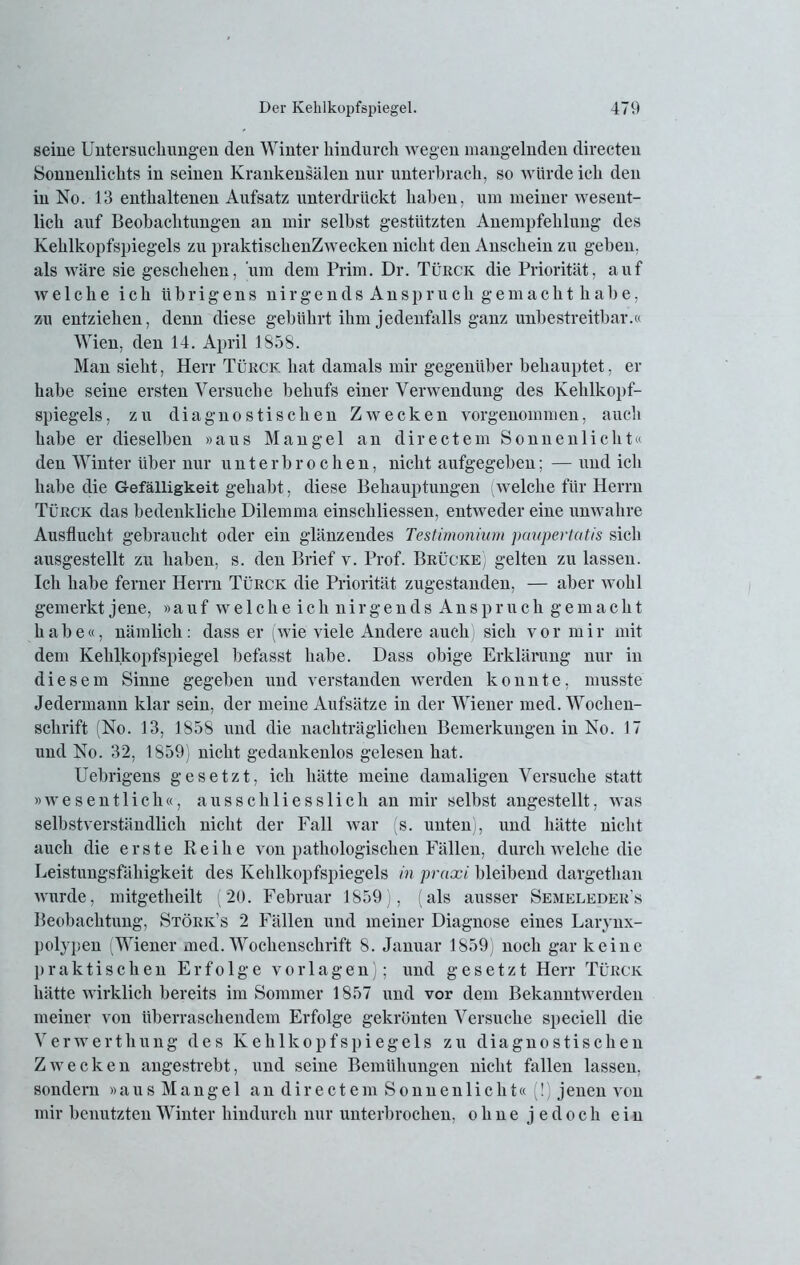 seine Untersuchungen den Winter hindurch wegen mangelnden directen Sonnenlichts in seinen Krankensälen nur unterbrach, so würde ich den in No. 13 enthaltenen Aufsatz unterdrückt haben, um meiner wesent- lich auf Beobachtungen an mir selbst gestützten Anempfehlung des Kehlkopfspiegels zu praktisclienZwecken nicht den Anschein zu geben, als wäre sie geschehen, um dem Prim. Dr. Türck die Priorität, auf w e 1 c h e ich übrigens nirgendsAnspruch gemachthabe, zu entziehen, denn diese gebührt ihm jedenfalls ganz unbestreitbar.« Wien, den 14. April 1858. Man sieht, Herr Türck hat damals mir gegenüber behauptet, er habe seine ersten Versuche behufs einer Verwendung des Kehlkopf- spiegels, zu diagnostischen Zwecken vorgenommen, auch habe er dieselben »aus Mangel an directem Sonnenlicht« den Winter über nur unterbrochen, nicht aufgegeben; — und ich habe die Gefälligkeit gehabt, diese Behauptungen (welche für Herrn Türck das bedenkliche Dilemma einschliessen, entweder eine unwahre Ausflucht gebraucht oder ein glänzendes Testimonium paupertatis sich ausgestellt zu haben, s. den Brief v. Prof. Brücke] gelten zu lassen. Ich habe ferner Herrn Türck die Priorität zugestanden, — aber wohl gemerkt jene, »auf welckeichnirgendsAnspruch gemacht habe«, nämlich: dass er (wie viele Andere auch sich vor mir mit dem Kehlkopfspiegel befasst habe. Dass obige Erklärung nur in diesem Sinne gegeben und verstanden werden konnte, musste Jedermann klar sein, der meine Aufsätze in der Wiener med. Wochen- schrift (No. 13, 1858 und die nachträglichen Bemerkungen in No. 17 und No. 32, 1859) nicht gedankenlos gelesen hat. Uebrigens gesetzt, ich hätte meine damaligen Versuche statt »wesentlich«, ausschliesslich an mir selbst angestellt, was selbstverständlich nicht der Fall war (s. unten), und hätte nicht auch die erste Reihe von pathologischen Fällen, durch welche die Leistungsfähigkeit des Kehlkopfspiegels in praxi bleibend dargethan wurde, mitgetheilt (20. Februar 1859), (als ausser Semeleder’s Beobachtung, Störk’s 2 Fällen und meiner Diagnose eines Larynx- polypen (Wiener med. Wochenschrift 8. Januar 1859) noch gar keine praktischen Erfolge Vorlagen); und gesetzt Herr Türck hätte wirklich bereits im Sommer 1857 und vor dem Bekanntwerden meiner von überraschendem Erfolge gekrönten Versuche speciell die Verwerthung des Kehlkopfspiegels zu diagnostischen Zwecken angestrebt, und seine Bemühungen nicht fallen lassen, sondern »aus Mangel an directem Sonnenlicht« (!) jenen von mir benutzten Winter hindurch nur unterbrochen, ohne jedoch ein