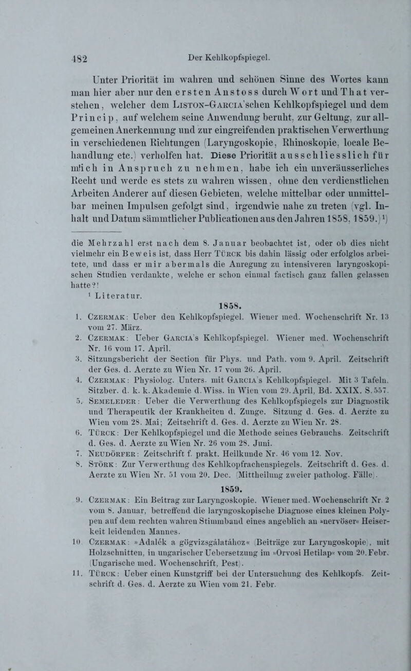 Unter Priorität im wahren und schönen Sinne des Wortes kann man hier aber nur den erstenAnstoss durch W o r t und T h a t ver- stehen , welcher dem Liston-Garcia sehen Kehlkopfspiegel und dem Pr in ei p. auf welchem seine Anwendung beruht, zur Geltung, zur all- gemeinen Anerkennung und zur eingreifenden praktischen Yerwerthuug in verschiedenen Richtungen (Laryngoskopie. Rhinoskopie. locale Be- handlung etc.) verholfen hat. Diese Priorität ausschliesslich für m!ich in Anspruch zu nehmen, habe ich ein unveräusserliches Recht und werde es stets zu wahren wissen. ohne den verdienstlichen Arbeiten Anderer auf diesen Gebieten, welche mittelbar oder unmittel- bar meinen Impulsen gefolgt sind. irgendwie nahe zu treten vgl. In- halt und Datum sämmtlicher Publicationen aus den Jahren 1S58.1559.)1) die Mehrzahl erst nach dem 8. Januar beobachtet ist, oder ob dies nicht vielmehr ein Beweis ist, dass Herr Türck bis dahin lässig oder erfolglos arbei- tete, und dass er mir abermals die Anregung zu intensiveren laryngoskopi- schen Studien verdankte, welche er schon einmal factiseh ganz fallen gelassen hatte?! 1 Literatur. 1858. 1. Czermak: lieber den Kehlkopfspiegel. Wiener med. Wochenschrift Nr. 13 vom 27. März. 2. Czermak : Ueber Garcia s Kehlkopfspiegel. Wiener med. Wochenschrift Nr. 1G vom 17. April. 3. Sitzungsbericht der Section für Pliys. und Patli. vom 1). April. Zeitschrift der Ges. d. Aerzte zu Wien Nr. 17 vom 20. April. 4. Czermak: Physiolog. Unters, mit Garcia's Kehlkopfspiegel. Mit 3 Tafeln. Sitzber. d. k. k. Akademie d.Wiss. in Wien vom 29. April, Bd. XXIX. S.557. 5. Semeleder : Ueber die Verwertliung des Kehlkopfspiegels zur Diagnostik und Therapeutik der Krankheiten d. Zunge. Sitzung d. Ges. d. Aerzte zu Wien vom 28. Mai; Zeitschrift d. Ges. d. Aerzte zu Wien Nr. 28. 0. Türck : Der Kehlkopfspiegel und die Methode seines Gebrauchs. Zeitschrift d. Ges. d. Aerzte zu Wien Nr. 26 vom 28. Juni. 7. Neudörfer: Zeitschrift f. prakt. Heilkunde Nr. 46 vom 12. Nov. 8. Störk: Zur Verwertliung des Kehlkopfrachenspiegels. Zeitschrift d. Ges. d. Aerzte zu Wien Nr. 51 vom 20. Dec. Mittheilung zweier patholog. Fälle,. 1S59. 9. Czermak: Ein Beitrag zur Laryngoskopie. Wiener med. Wochenschrift Nr 2 vom 8. Januar, betreffend die laryngoskopisclie Diagnose eines kleinen Poly- pen auf dem rechten wahren Stimmband eines angeblich au »nervöser« Heiser- keit leidenden Mannes. 10 Czermak: »Adalek a gügvizsgälatähoz« Beiträge zur Laryngoskopie , mit Holzschnitten, in ungarischer Uebersetzung im »Orvosi Hetilap« vom 2().Febr. (Ungarische med. Wochenschrift, Pest). 11. Türck: Ueber einen Kunstgriff bei der Untersuchung des Kehlkopfs. Zeit- schrift d. Ges. d. Aerzte zu Wien vom 21. Febr.