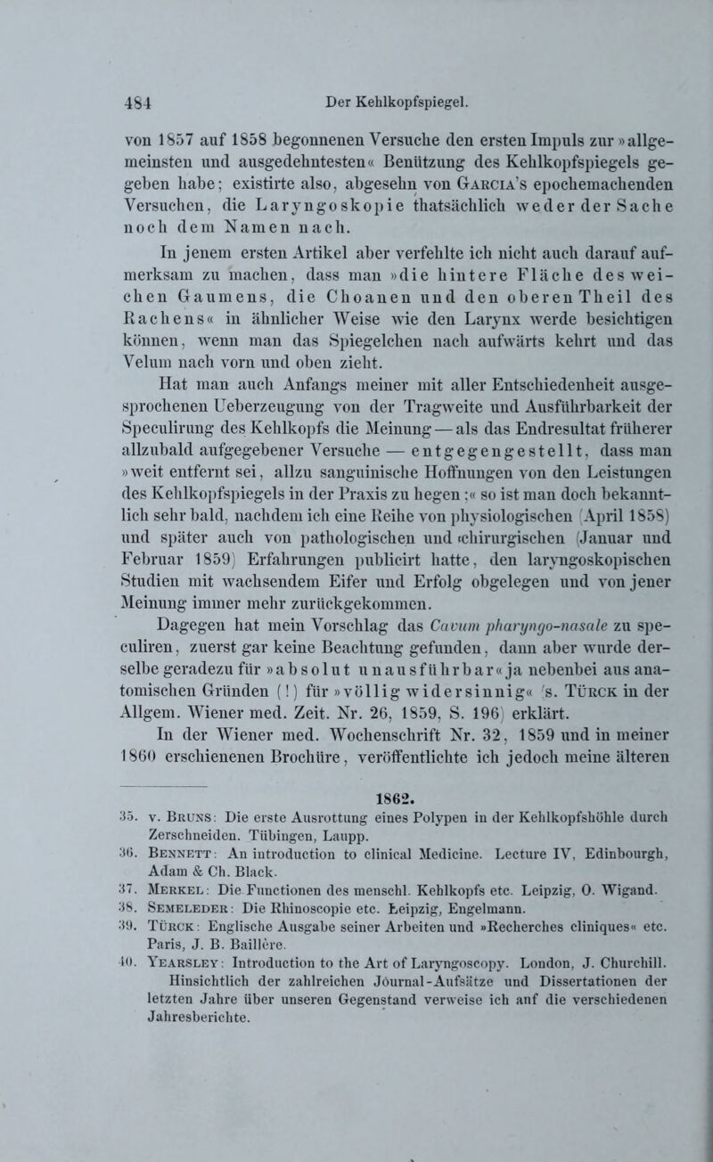 von 1857 auf 1858 begonnenen Versuche den ersten Impuls zur »allge- meinsten und ausgedehntesten« Benützung des Kehlkopfspiegels ge- geben habe; existirte also, abgesehn von Garcia’s epochemachenden Versuchen, die Laryngoskopie thatsächlich weder der Sache noch dem Namen nach. In jenem ersten Artikel aber verfehlte ich nicht auch darauf auf- merksam zu machen, dass man »die hintere Fläche des wei- chen Gaumens, die Choanen und den oberenTheil des Rachens« in ähnlicher Weise wie den Larynx werde besichtigen können, wenn man das Spiegelchen nach aufwärts kehrt und das Velum nach vorn und oben zieht. Hat man auch Anfangs meiner mit aller Entschiedenheit ausge- sprochenen Ueberzeugung von der Tragweite und Ausführbarkeit der Speculirung des Kehlkopfs die Meinung — als das Endresultat früherer allzubald aufgegebener Versuche — entgegengestellt, dass mau »weit entfernt sei, allzu sanguinische Hoffnungen von den Leistungen des Kehlkopfspiegels in der Praxis zu hegen:« so ist man doch bekannt- lich sehr bald, nachdem ich eine Reihe von physiologischen April 1858) und später auch von pathologischen und «chirurgischen (Januar und Februar 1859) Erfahrungen publicirt hatte, den laryngoskopischen Studien mit wachsendem Eifer und Erfolg obgelegen und von jener Meinung immer mehr zurückgekommen. Dagegen hat mein Vorschlag das Cavum pharyngo-nasale zu spe- culiren, zuerst gar keine Beachtung gefunden, dann aber wurde der- selbe geradezu für »absolut u n a u s f ii h r b a r « ja nebenbei aus ana- tomischen Gründen (!) für »völlig widersinnig« 's. Türck in der Allgem. Wiener med. Zeit. Nr. 26, 1859, S. 196) erklärt. In der Wiener med. Wochenschrift Nr. 32, 1859 und in meiner 1860 erschienenen Brochüre, veröffentlichte ich jedoch meine älteren 1862. 35. v. Bruns: Die erste Ausrottung eines Polypen in der Kehlkopfskükle durch Zerschneiden. Tübingen, Laupp. 36. Bennett: Au introduction to clinical Medicine. Lecture IV, Edinbourgh, Adam & Ch. Black. 37. Merkel: Die Functionen des menschl. Kehlkopfs etc. Leipzig, 0. Wigand. 38. Semeleder: Die Rhinoscopie etc. Leipzig, Engelmann. 39. Türck: Englische Ausgabe seiner Arbeiten und »Recherclies cliniques« etc. Paris, J. B. Balliere. 40. Yearsley: Introduction to the Art of Laryngoscopy. London, J. Churchill. Hinsichtlich der zahlreichen Journal-Aufsätze und Dissertationen der letzten Jahre über unseren Gegenstand verweise ich auf die verschiedenen Jahresberichte.