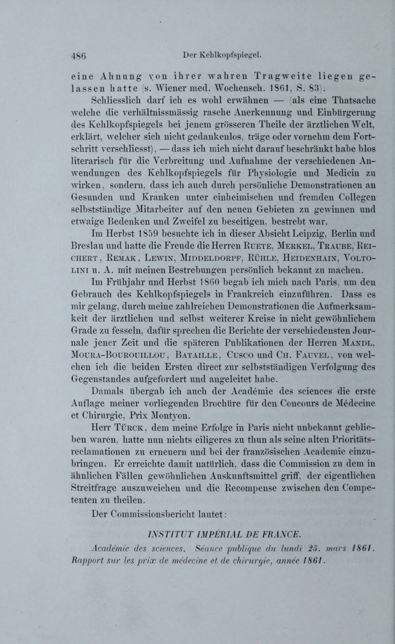 eine Ahnung von ihrer wahren Tragweite liegen ge- lassen hatte 's. Wiener med. Wochensch. 1861, S. 83 . Schliesslich darf ich es wohl erwähnen — als eine Thatsache welche die verhältnissmässig rasche Anerkennung und Einbürgerung des Kehlkopfspiegels hei jenem grösseren Theile der ärztlichen Welt, erklärt, welcher sich nicht gedankenlos, träge oder vornehm dem Fort- schritt verschliesst), — dass ich mich nicht darauf beschränkt habe blos literarisch für die Verbreitung und Aufnahme der verschiedenen An- wendungen des Kehlkopfspiegels für Physiologie und Medicin zu wirken, sondern, dass ich auch durch persönliche Demonstrationen an Gesunden und Kranken unter einheimischen und fremden Collegen selbstständige Mitarbeiter auf den neuen Gebieten zu gewinnen und etwaige Bedenken und Zweifel zu beseitigen, bestrebt war. Im Herbst 1859 besuchte ich in dieser Absicht Leipzig, Berlin und Breslau und hatte die Freude die Herren Ruete, Merkel, Traube, Rei- chert, Remak, Lewin, Middeldorpf, Rühle, Heidenhain, Volto- lini u. A. mit meinen Bestrebungen persönlich bekannt zu machen. Im Frühjahr und Herbst 1860 begab ich mich nach Paris, um den Gebrauch des Kehlkopfspiegels in Frankreich einzuführen. Dass es mir gelang, durch meine zahlreichen Demonstrationen die Aufmerksam- keit der ärztlichen und selbst weiterer Kreise in nicht gewöhnlichem Grade zu fesseln, dafür sprechen die Berichte der verschiedensten Jour- nale jener Zeit und die späteren Publikationen der Herren Mandl, Moura-Bourouillou, Bataille, Cusco und Ch. Fauvel, von wel- chen ich die beiden Ersten direct zur selbstständigen Verfolgung des Gegenstandes aufgefordert und angeleitet habe. Damals übergab ich auch der Academie des Sciences die erste Auflage meiner vorliegenden Broelnire für den Concours de Medecine et Chirurgie, Prix Montyon. Herr Türck, dem meine Erfolge in Paris nicht unbekannt geblie- ben waren, hatte nun nichts eiligeres zu thun als seine alten Prioritäts- reclamationen zu erneuern und bei der französischen Academie einzu- bringen. Er erreichte damit natürlich, dass die Commission zu dem in ähnlichen Fällen gewöhnlichen Auskunftsmittel griff, der eigentlichen Streitfrage auszuweichen und die Recompense zwischen den Compe- tenten zu theilen. Der Commissionsbericht lautet: INSTITUT IMPERIAL DE FRANCE. Academie des Sciences. Seance publique du lundi 26. mars 1861. Rapport sur les prix de medecine et de Chirurgie, annee 1861.