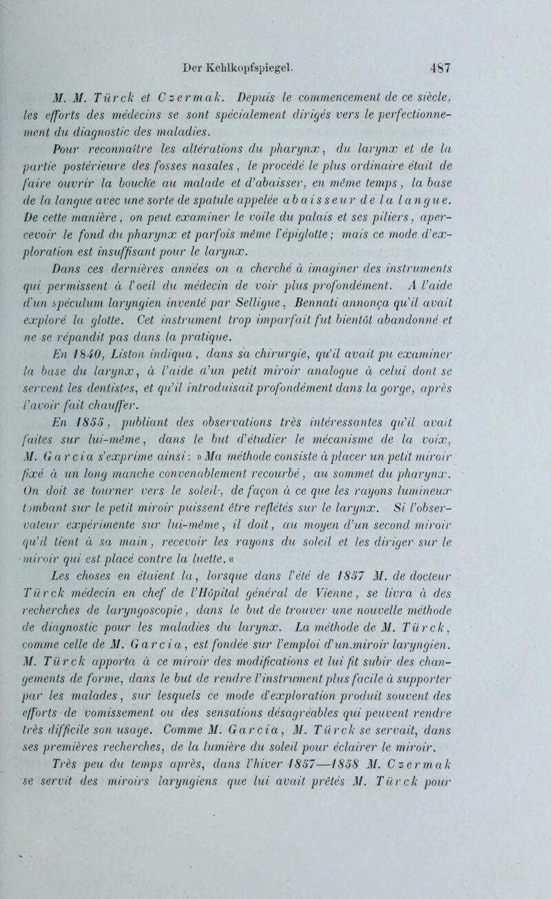 31. M. Tiirck et Czermak. Depuis le commencement de ce siecle, les efforts des medecins se sont specialement diriges vers le perfectionne- ment du diagnostic des malcidies. Pour reconnaitre les alter ations du pharynx, du larynx et de la partie posterieare des fosses nasales , le procede le plus ordinaire etait de faire ouvrir la bouchie au malade et d’abaisser, en mime temps, la base de la langue avec une Sorte de spatule appelee abaisseur de la langue. De cette maniere, on peut examiner le voile du palais et ses piliers, aper- cevoir le fond du pharynx et parfois mime l’epiglotte; mais ce mode d’ex- ploration est insuffisant pour le larynx. Dans ces dernieres annees on a cherche a imaginer des Instruments qui permissent ä l'oeil du medecin de voir plus profondement. A l’aide d'un speculum laryngien invente par Selligue, Bennati annonga qu'il avait explore la gloite. Cet Instrument trop imparfait fut bientöl abandonne et ne se repandil pas dans la pratique. En 1840, Liston indiqua, dans sa Chirurgie, qu’il avait pu examiner la base du larynx, ä l’aide d’un petit miroir analogue ä celui dont se servent les dentistes, et qu’il introduisait profondement dans la gorge, apres i’avoir fait chauffer. En 1853, publiant des observations tres interessantes qu'il avait fuites sur lui-mime, dans le but d'etudier le mecanisme de la voix, M. G a r c i a s'exprime ainsi: » Ma methode consiste ä placer un petit miroir fixe ä un long manche convenablement recourbe, au sommet du pharynx. On doit se tourner vers le soleil-, de fagon ä ce que les rayons lumineux t imbant sur le petit miroir puissent itre refletes sur le larynx. Si l’obser- vateur experimente sur lui-mime, il doit, au moyen d’un second miroir qu'il tient d sa main, recevoir les rayons du soleil et les diriger sur le miroir qui est place contre la hielte. « Les choses en etaient la, lorsque dans Fete de 1857 M. de docteur Tiirck medecin en chef de l’Höpital general de Vienne, se livra a des recherches de laryngoscopie, dans le but de trouver une nouvelle methode de diagnostic pour les maladies du larynx. La methode de M. Tiirck, comme celle de M. Garcia, est foiulee sur l’emploi d'un.miroir laryngien. M. Tii rck apporta ä ce miroir des modifcations et lui ft subir des chan- gements de forme, dans le but de rendre l’Instrument plus fadle ü supporter par les malades, sur lesquels ce mode d'exploration produit souvent des efforts de vomissement ou des sensations desagreables qui peuvent rendre tres diffcile son usage. Comme M. Garcia, 31. Tiirck se servait, dans ses premieres recherches, de la lumiere du soleil pour eclairer le miroir. Tres peu du temps aprbs, dans l’hiver 1857—1858 31. Czermak se servit des miroirs laryngiens que lui avait prütes 31. Tiirck pour