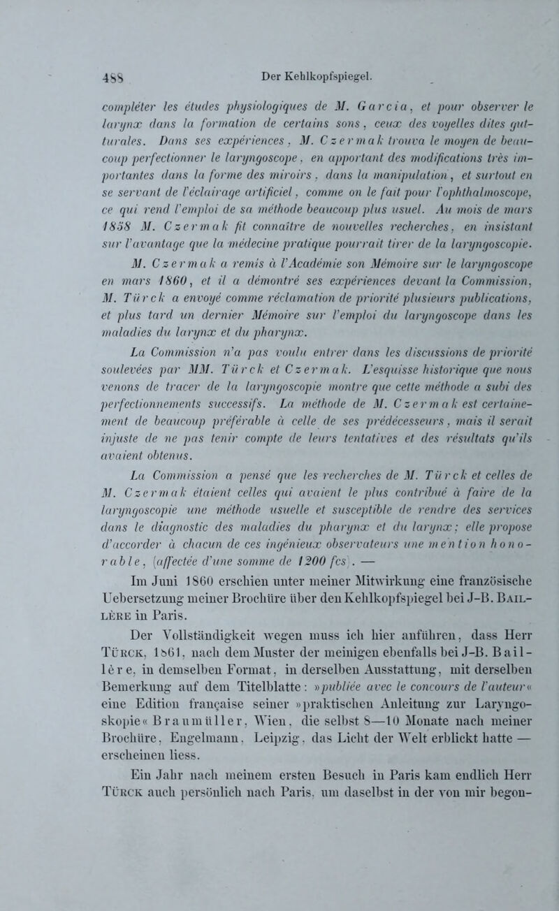 completer les etudes physiologiques de M. Garcia, et pour observer le larynx dans la formation de certains sons, ceux des voyelles dites gut- turales. Dans ses experiences . M. Czermak trouva le moyen de beau- coup perfectionner le laryngoscope, en apportant des modificutions tres im- portantes dans la forme des miroirs . dans la Manipulation, et surtout en se servanl de l'eclairage artificiel, comme on le fad pour l'ophthalinoscope, ce qui rend Vemploi de sa methode beaucoup plus usael. Au mois de murs 18öS M. Czermak ft connaitre de nouvelles recherches. en insist ant sur Vavantage que la medecine pratique pourrait tirer de la laryngoscopie. M. Czermak a remis a VAcademie son Memoire sur le laryngoscope en mars 1860, et il a demontre ses experiences devant la Commission, M. Türck a envoye comme reclamation de priorite plusieurs publications, et plus tard un dernier Memoire sur Vemploi du laryngoscope dans les maladies du larynx et du pharynx. La Commission n’a pas voulu entrer dans les discussions de priorite soulevees par MM. Türck et Czermak. L'esquisse historique que nous venons de tracer de la laryngoscopie montre que cette methode a subi des perfeclionnements successifs. La methode de M. Czermak est certaine- ment de beaucoup preferable a celle de ses predecesseurs. mais il serait injuste de ne pas tenir campte de leurs tentatives et des resultats qu’ils avciient obtenus. La Commission a pense que les recherches de M. Tür ck et celles de M. Czermak etaient celles qui avaient le plus contribue ä faire de la laryngoscopie une methode usuelle et susceptible de rendre des Services dans le diagnostic des maladies du pharynx et du larynx: eile propose d’accorder u chacun de ces ingenieux observateurs une mention hono- rable , (affectee cl’une somme de 1200 fcs . — Im Juni 1860 erschien unter meiner Mitwirkung eine französische Uebersetzung meiner Brochiire über den Kehlkopfspiegel hei J-B. Bail- lkre in Paris. Der Vollständigkeit wegen muss ich hier anführen, dass Herr Türck, lt>61, nach dem Muster der meinigen ebenfalls bei J-B. Bail- ler e, in demselben Format, in derselben Ausstattung, mit derselben Bemerkung auf dem Titelblatte : »publice avec le concours de l'auteur« eine Edition francaise seiner »praktischen Anleitung zur Laryngo- skopie« Braumüller, Wien, die selbst S—10 Monate nach meiner Brochiire, Engelmann. Leipzig, das Licht der Welt erblickt hatte — erscheinen liess. Ein Jahr nach meinem ersten Besuch in Paris kam endlich Herr Türck auch persönlich nach Paris, um daselbst in der von mir begon-