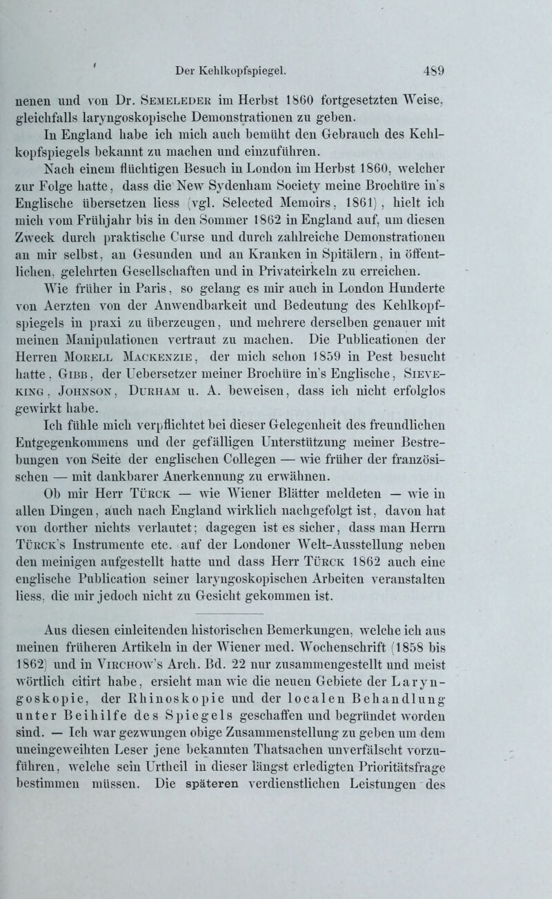 neuen und von Dr. Semeleder im Herbst 1860 fortgesetzten Weise, gleichfalls laryngoskopisclie Demonstrationen zu geben. In England habe ich mich auch bemüht den Gebrauch des Kehl- kopfspiegels bekannt zu machen und einzuführen. Nach einem flüchtigen Besuch in London im Herbst 1860, welcher zur Folge hatte, dass die New Sydenham Society meine Brochüre in s Englische übersetzen liess (vgl. Selected Memoirs, 1861), hielt ich mich vom Frühjahr bis in den Sommer 1862 in England auf, um diesen Zweck durch praktische Curse und durch zahlreiche Demonstrationen an mir selbst, an Gesunden und an Kranken in Spitälern, in öffent- lichen, gelehrten Gesellschaften und in Privatcirkeln zu erreichen. Wie früher in Paris, so gelang es mir auch in London Hunderte von Aerzten von der Anwendbarkeit und Bedeutung des Kehlkopf- spiegels in praxi zu überzeugen, und mehrere derselben genauer mit meinen Manipulationen vertraut zu machen. Die Publieationen der Herren Morell Mackenzie, der mich schon 1859 in Pest besucht hatte , Gibb, der Uebersetzer meiner Brochüre in's Englische, Sieve- ring , Johnson, Duriiam u. A. beweisen, dass ich nicht erfolglos gewirkt habe. Ich fühle mich verpflichtet bei dieser Gelegenheit des freundlichen Entgegenkommens und der gefälligen Unterstützung meiner Bestre- bungen von Seite der englischen Collegen — wie früher der französi- schen — mit dankbarer Anerkennung zu erwähnen. Ob mir Herr Türck — wie Wiener Blätter meldeten — wie in allen Dingen, auch nach England wirklich nachgefolgt ist, davon hat von dorther nichts verlautet; dagegen ist es sicher, dass man Herrn Türck’s Instrumente etc. auf der Londoner Welt-Ausstellung neben den mehligen aufgestellt hatte und dass Herr Türck 1862 auch eine englische Publication seiner laryngoskopischen Arbeiten veranstalten liess, die mir jedoch nicht zu Gesicht gekommen ist. Aus diesen einleitenden historischen Bemerkungen, welche ich aus meinen früheren Artikeln in der Wiener med. Wochenschrift (1858 bis 1862) und in Vircfow’s Arch. Bd. 22 nur zusammengestellt und meist wörtlich citirt habe, ersieht man wie die neuen Gebiete der Laryn- goskopie, der Rliinoskopie und der localen Behandlung unter Beihilfe des Spiegels geschaffen und begründet worden sind. — Ich war gezwungen obige Zusammenstellung zu geben um dem uneingeweihten Leser jene bekannten Tkatsachen unverfälscht vorzu- führen , welche sein Urtheil in dieser längst erledigten Prioritätsfrage bestimmen müssen. Die späteren verdienstlichen Leistungen des