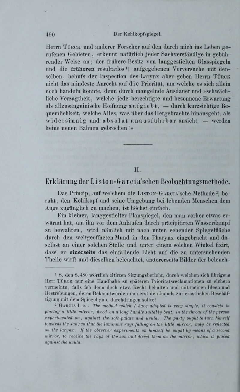 Herrn Türck und anderer Forscher auf den durch mich ins Lehen ge- rufenen Gebieten, erkennt natürlich jeder Sachverständige in gebüh- render Weise an: der frühere Besitz von langgestielten Glasspiegeln und die früheren resultatlos') aufgegebenen Vorversuche mit den- selben , behufs der Inspection des Larynx aber geben Herrn Türck nicht das mindeste Anrecht auf d i e Priorität, um welche es sieh allein noch handeln konnte, denn durch mangelnde Ausdauer und »schwäch- liche Verzagtheit, welche jede berechtigte und besonnene Erwartung als allzusanguinische Hoffnung aufgiebt, — durch kurzsichtige Be- quemlichkeit, welche Alles, was über das Hergebrachte hinausgeht, als widersinnig und absolut unausführbar ansieht, — werden keine neuen Bahnen gebrochen!« II. Erklärung der L i s t o n - G a r c raschen ßeobaclitimgsmetliode. Das Princip, auf welchem die Lisrox-GARCiA’sche Methode 1 2 be- ruht, den Kehlkopf und seine Umgebung bei lebenden Menschen dem Auge zugänglich zu machen, ist höchst einfach. Ein kleiner, langgestielter Planspiegel, den man vorher etwas er- wärmt hat, um ihn vor dem Anlaufen durch präcipitirten Wasserdampf zu bewahren, wird nämlich mit nach unten sehender Spiegelfläche durch den weitgeöftneten Mund in den Pharynx eingebracht und da- selbst an einer solchen Stelle und unter einem solchen Winkel fixirt, dass er einerseits das einfallende Licht auf die zu untersuchenden Theile wirft und dieselben beleuchtet, andererseits Bilder der beleueh- 1 S. den S. 480 wörtlich citirten Sitzungsbericht, durch welchen sich übrigens Herr Türck nur eine Handhabe zu späteren Prioritätsreclamationen zu sichern vermeinte, falls ich denn doch etwa Keclit behalten und mit meinen Ideen und Bestrebungen, deren Bekanntwerden ihm erst den Impuls zur ernstlichen Beschäf- tigung mit dem Spiegel gab, durchdringen sollte! 2 Garcia 1. c.: The method ich ich l have adopted is very simple, it consists in placing a little mirror, fixed on a long handle suitally bent, in the thront of the person experimenled on , against the soft palate and uvula. The parly oughl to turn himself towards the sun/so that the luminous rays falling on the little mirror, may be refleeted on the larynx. If the observer experiments on himself he ought by means of a second mirror, to receive the rays of the sun and direct them on the mirror, which is placed against the uvula.