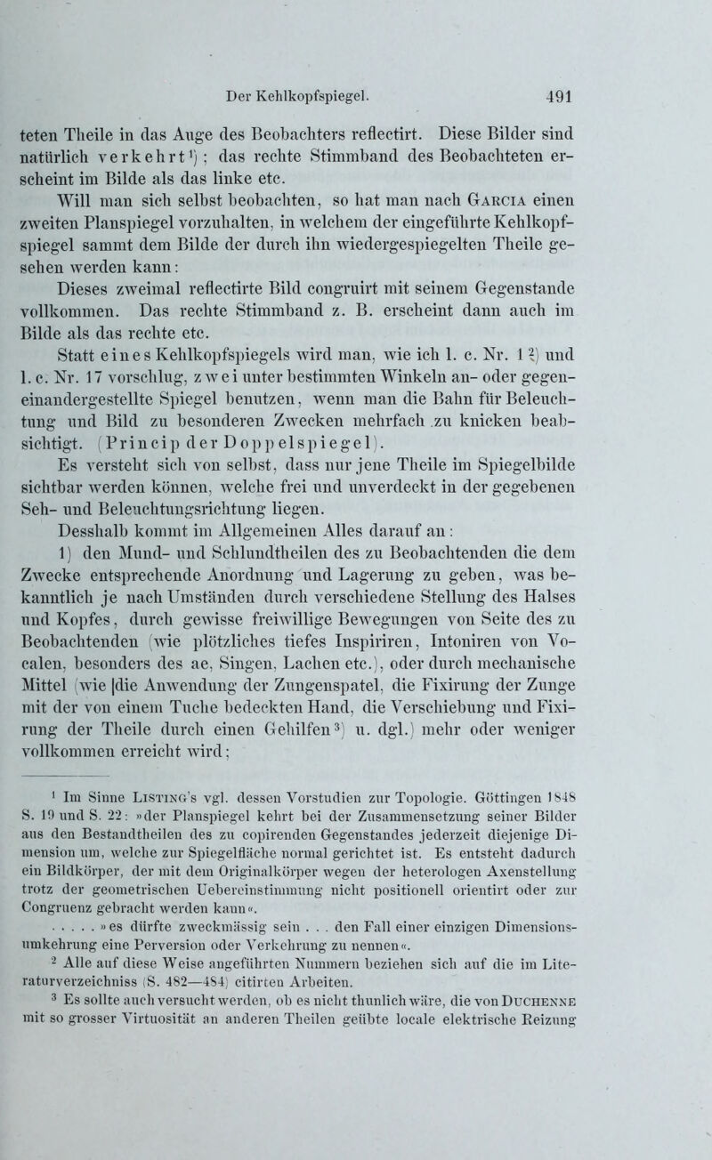 teten Tlieile in das Auge des Beobachters reflectirt. Diese Bilder sind natürlich verkehrt1 2); das rechte Stimmband des Beobachteten er- scheint im Bilde als das linke etc. Will man sich selbst beobachten, so hat man nach Garcia einen /.weiten Planspiegel vorzuhalten, in welchem der eingeführte Kehlkopf- spiegel sammt dem Bilde der durch ihn wiedergespiegelten Theile ge- sehen werden kann: Dieses zweimal reflectirte Bild congruirt mit seinem Gegenstände vollkommen. Das rechte Stimmband z. B. erscheint dann auch im Bilde als das rechte etc. Statt eines Kehlkopfspiegels wird man, wie ich 1. c. Nr. 11) und 1. c. Nr. 17 vorschlug, z wei unter bestimmten Winkeln an- oder gegen- einandergestellte Spiegel benutzen, wenn man die Bahn für Beleuch- tung und Bild zu besonderen Zwecken mehrfach zu knicken beab- sichtigt. (Princip der Doppeispiegel). Es versteht sich von selbst, dass nur jene Theile im Spiegelbilde sichtbar werden können, welche frei und unverdeckt in der gegebenen Seil- und Beleuchtungsrichtung liegen. Desshalb kommt im Allgemeinen Alles darauf an : 1) den Mund- und Schlundtheilen des zu Beobachtenden die dem Zwecke entsprechende Anordnung und Lagerung zu geben, was be- kanntlich je nach Umständen durch verschiedene Stellung des Halses und Kopfes, durch gewisse freiwillige Bewegungen von Seite des zu Beobachtenden (wie plötzliches tiefes Inspiriren, Intoniren von Vo- calen, besonders des ae, Singen, Lachen etc.), oder durch mechanische Mittel (wie |die Anwendung der Zungenspatel, die Fixirung der Zunge mit der von einem Tuche bedeckten Hand, die Verschiebung und Fixi- rung der Tlieile durch einen Gehilfen3) u. dgl.) mehr oder weniger vollkommen erreicht wird; 1 Im Sinne Listing’s vgl. dessen Vorstudien zur Topologie. Göttingen 1848 S. 10 und S. 22: »der Planspiegel kehrt bei der Zusammensetzung seiner Bilder aus den Bestandtheilen des zu copirenden Gegenstandes jederzeit diejenige Di- mension um, welche zur Spiegelfläche normal gerichtet ist. Es entsteht dadurch ein Bildkörper, der mit dem Originalkörper wegen der heterologen Axenstellung trotz der geometrischen Uebereinstimmung nicht positionell orientirt oder zur Congruenz gebracht werden kann«. »es dürfte zweckmässig sein . . . den Fall einer einzigen Dimensions- umkehrung eine Perversion oder Verkehrung zu nennen«. 2 Alle auf diese Weise angeführten Nummern beziehen sich auf die im Lite- raturverzeichniss (S. 482—4S4) citirten Arbeiten. 3 Es sollte auch versucht werden, ob es nicht thunlich wäre, die von Duchenne mit so grosser Virtuosität an anderen Theilen geübte locale elektrische Reizung