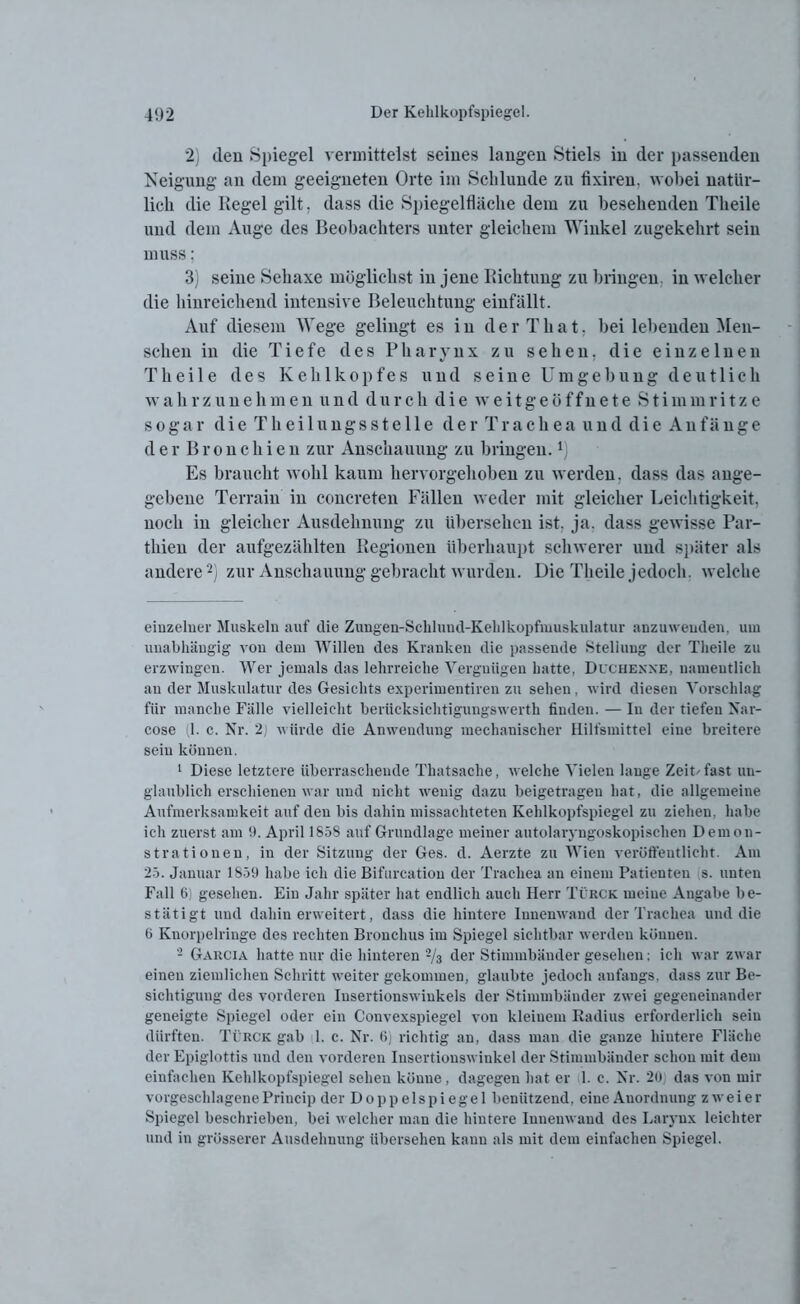 2) den Spiegel vermittelst seines langen Stiels in der passenden Neigung an dem geeigneten Orte im Schlunde zu fixiren. wobei natür- lich die Kegel gilt. dass die Spiegelfläche dem zu besehenden Tlieile und dem Auge des Beobachters unter gleichem Winkel zugekehrt sein muss: 3) seine Seliaxe möglichst in jene Richtung zu bringen in welcher die hinreichend intensive Beleuchtung einfällt. Auf diesem Wege gelingt es in der That. bei lebenden Men- schen in die Tiefe des Pharynx zu sehen, die einzelnen Thei 1 e des Kehlkopfes und seine Umgebung deutlich wahrzunehmen und durch die weitgeöffnete Stimmritze sogar die Theilungsstelle der Trachea und die Anfänge der Bronchien zur Anschauung zu bringen.x) Es braucht wohl kaum hervorgehoben zu werden, dass das ange- gebene Terrain in concreten Fällen weder mit gleicher Leichtigkeit, noch in gleicher Ausdehnung zu übersehen ist. ja. dass gewisse Par- tliien der aufgezählten Regionen überhaupt schwerer und später als andere* 1 2) zur Anschauung gebracht wurden. Die Tlieile jedoch, welche einzelner Muskeln auf die Zungen-Schlund-Kehlkopfmuskulatur anzuwenden, um unabhängig von dem Willen des Kranken die passende Stellung der Tlieile zu erzwingen. Wer jemals das lehrreiche Vergnügen hatte, Duchenne, namentlich au der Muskulatur des Gesichts experimentiren zu sehen, wird diesen Vorschlag für manche Fälle vielleicht beriieksiehtigungswerth finden. — In der tiefen Nar- cose (1. c. Nr. 2) würde die Anwendung mechanischer Hilfsmittel eiue breitere sein können. 1 Diese letztere überraschende Thatsaclie, welche Vielen lange Zeibfast un- glaublich erschienen war und nicht wenig dazu beigetragen hat, die allgemeine Aufmerksamkeit auf den bis dahin missachteten Kehlkopfspiegel zu ziehen, habe ich zuerst am 9. April 1858 auf Grundlage meiner autolaryngoskopischen Demon- strationen, in der Sitzung der Ges. d. Aerzte zu Wien veröffentlicht. Am 25. Januar 1859 habe ich die Bifurcation der Trachea an einem Patienten s. unten Fall 6) gesehen. Ein Jahr später hat endlich auch Herr Türck meine Angabe be- stätigt und dahin erweitert, dass die hintere Innenwand der Trachea und die 6 Knorpelringe des rechten Bronchus im Spiegel sichtbar werden können. 2 Garcia hatte nur die hinteren 2/3 der Stimmbänder gesehen; ich war zwar einen ziemlichen Schritt weiter gekommen, glaubte jedoch anfangs, dass zur Be- sichtigung des vorderen Insertionswinkels der Stimmbänder zwei gegeneinander geneigte Spiegel oder ein Convexspiegel von kleinem Radius erforderlich sein dürften. Türck gab 1. c. Nr. 6) richtig an, dass man die ganze läutere Fläche der Epiglottis und den vorderen Iusertionsv iukel der Stimmbänder schon mit dem einfachen Kehlkopfspiegel sehen könne, dagegen hat er 1. c. Nr. 20; das von mir vorgeschlagene Princip der D o p p e 1 s p i e g e 1 benützend, eiue Anordnung zweier Spiegel beschrieben, bei welcher man die hintere Innenwand des Larynx leichter und in grösserer Ausdehnung übersehen kann als mit dem einfachen Spiegel.