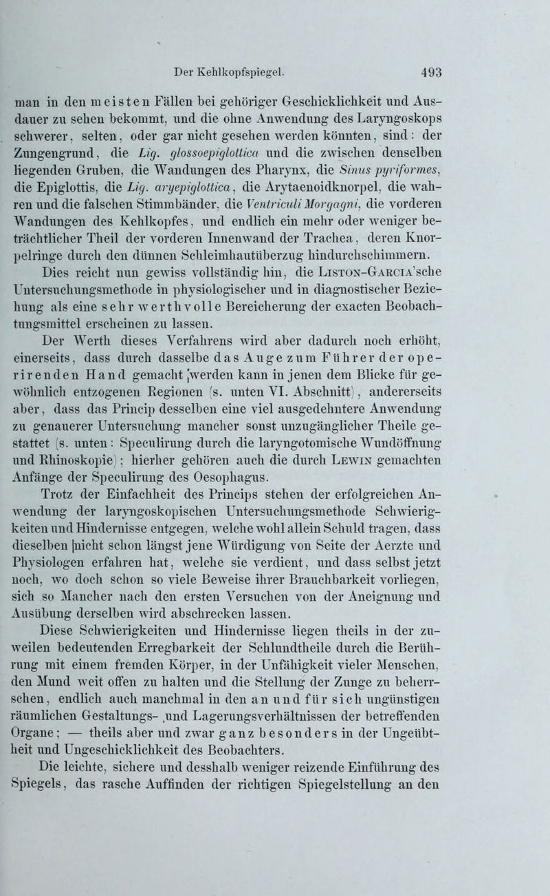 man in den meisten Fällen bei gehöriger Geschicklichkeit und Aus- dauer zu sehen bekommt, und die ohne Anwendung des Laryngoskops schwerer, selten, oder gar nicht gesehen werden könnten, sind: der Zungengrund, die Lig. glossoepiglotlica und die zwischen denselben liegenden Gruben, die Wandungen des Pharynx, die Sinus pyriformes, die Epiglottis, die Lig. aryepiglottica, die Arytaenoidknorpel, die wah- ren und die falschen Stimmbänder, die Ventriculi Morgagni, die vorderen Wandungen des Kehlkopfes, und endlich ein mehr oder weniger be- trächtlicher Theil der vorderen Innenwand der Trachea, deren Knor- pelringe durch den dünnen Schleimhautiiberzug hindurchschimmern. Dies reicht nun gewiss vollständig hin, die Lisxox-GARCiA’sche Untersuchungsmethode in physiologischer und in diagnostischer Bezie- hung als eine sehr werthvolle Bereicherung der exacten Beobach- tungsmittel erscheinen zu lassen. Der Werth dieses Verfahrens wird aber dadurch noch erhöht, einerseits, dass durch dasselbe das Augezum Führer der ope- rir enden Hand gemacht [werden kann in jenen dem Blicke für ge- wöhnlich entzogenen Regionen (s. unten VI. Abschnitt), andererseits aber, dass das Princip desselben eine viel ausgedehntere Anwendung zu genauerer Untersuchung mancher sonst unzugänglicher Theile ge- stattet (s. unten: Speculirung durch die laryngotomische Wundöffnung und Rhinoskopie); hierher gehören auch die durch Lewin gemachten Anfänge der Speculirung des Oesophagus. Trotz der Einfachheit des Princips stehen der erfolgreichen An- wendung der laryngoskopischen Untersuchungsmethode Schwierig- keiten und Hindernisse entgegen, welche wohl allein Schuld tragen, dass dieselben |nicht schon längst jene Würdigung von Seite der Aerzte und Physiologen erfahren hat, welche sie verdient, und dass selbst jetzt noch, wo doch schon so viele Beweise ihrer Brauchbarkeit vorliegen, sich so Mancher nach den ersten Versuchen von der Aneignung und Ausübung derselben wird abschrecken lassen. Diese Schwierigkeiten und Hindernisse liegen theils in der zu- weilen bedeutenden Erregbarkeit der Schlundtheile durch die Berüh- rung mit einem fremden Körper, in der Unfähigkeit vieler Menschen, den Mund weit offen zu halten und die Stellung der Zunge zu beherr- schen, endlich auch manchmal in den an und für sich ungünstigen räumlichen Gestaltungs- .und Lagerungsverhältnissen der betreffenden Organe; — theils aber und zwar ganz b e s o n d e r s in der Ungeübt- heit und Ungeschicklichkeit des Beobachters. Die leichte, sichere und desshalb weniger reizende Einführung des Spiegels, das rasche Auffinden der richtigen Spiegelstellung an den
