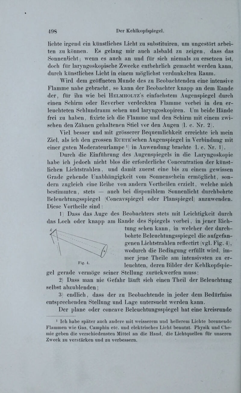 lichte irgend ein künstliches Licht zu suhstituiren. um ungestört arbei- ten zu können. Es gelang mir auch alsbald zu zeigen, dass das Sonnenlicht; wenn es auch an und für sich niemals zu ersetzen ist, doch für laryngoskopische Zwecke entbehrlich gemacht werden kann, durch künstliches Licht in einem möglichst verdunkelten Kaum. Wird dem geöffneten Munde des zu Beobachtenden eine intensive Flamme nahe gebracht, so kann der Beobachter knapp an dem Bande der, für ihn wie hei Helmholtz’s einfachstem Augenspiegel durch einen Schirm oder Reverber verdeckten Flamme vorbei in den er- leuchteten Schlundraum sehen und laryngoskopiren. Um beide Hände frei zu haben, fixirte ich die Flamme und den Schirm mit einem zwi- schen den Zähnen gehaltenen Stiel vor den Augen 1. c. Nr. 2 . Viel besser und mit grösserer Bequemlichkeit erreichte ich mein Ziel, als ich den grossen RuETE’schen Augenspiegel in Verbindung mit einer guten Moderateurlampe 1 in Anwendung brachte 1. c. Nr. 1). Durch die Einführung des Augenspiegels in die Laryngoskopie habe ich jedoch nicht blos die erforderliche Conceutration der künst- lichen Lichtstrahlen, und damit zuerst eine bis zu einem gewissen Grade gehende Unabhängigkeit vom Sonnenschein ermöglicht, son- dern zugleich eine Reihe von andern Vortheilen erzielt, welche mich bestimmten, stets — auch bei disponiblem Sonnenlicht durchbohrte Beleuchtungsspiegel (Concavspiegel oder Planspiegel) anzuwenden. Diese Vortheile sind: 1) Dass das Auge des Beobachters stets mit Leichtigkeit durch das Loch oder knapp am Rande des Spiegels vorbei, in jener Rich- tung sehen kann, in welcher der durch- bohrte Beleuchtungsspiegel die aufgefan- genen Lichtstrahlen reflectirt (vgl. Fig. 4), wodurch die Bedingung erfüllt wird, im- mer jene Theile am intensivsten zu er- leuchten, deren Bilder der Kehlkopfspie- gel gerade vermöge seiner Stellung zurückwerfen muss; 2) Dass man nie Gefahr läuft sich einen Theil der Beleuchtung selbst abzublendeu; 3) endlich, dass der zu Beobachtende in jeder dem Bediirfniss entsprechenden Stellung und Lage untersucht werden kann. Der plane oder concave Beleuchtungsspiegel hat eine kreisrunde 1 Ich habe später auch andere mit weisserem und hellerem Lichte brennende Flammen wie Gas, Camphin etc. und elektrisches Licht benutzt. Physik und Che- mie geben die verschiedensten Mittel an die Hand, die Lichtquellen für unseren Zweck zu verstärken und zu verbessern.