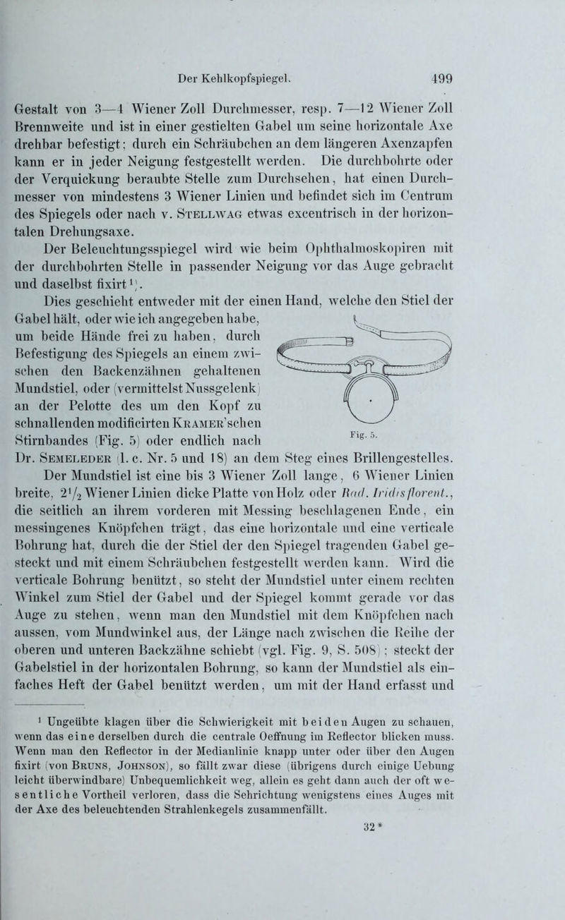 Gestalt von 3—4 Wiener Zoll Durchmesser, resp. 7—12 Wiener Zoll Brennweite und ist in einer gestielten Gabel um seine horizontale Axe drehbar befestigt; durch ein Schräubchen an dem längeren Axenzapfen kann er in jeder Neigung festgestellt werden. Die durchbohrte oder der Verquickung beraubte Stelle zum Durchsehen, hat einen Durch- messer von mindestens 3 Wiener Linien und befindet sich im Centrum des Spiegels oder nach v. Stell wag etwas excentrisch in der horizon- talen Drehungsaxe. Der Beleuchtungsspiegel wird wie beim Ophthalmoskopiren mit der durchbohrten Stelle in passender Neigung vor das Auge gebracht und daselbst fixirt1). Dies geschieht entweder mit der einen Hand, welche den Stiel der Gabel hält, oder wie ich angegeben habe, um beide Hände frei zu haben, durch Befestigung des Spiegels an einem zwi- schen den Backenzähnen gehaltenen Mundstiel, oder (vermittelst Nussgelenk an der Pelotte des um den Kopf zu schnallenden modificirten Kramer sehen Stirnbandes (Fig. 5) oder endlich nach Dr. Semeleder (1. c. Nr. 5 und 18) an dem Steg eines Brillengestelles. Der Mundstiel ist eine bis 3 Wiener Zoll lange, 6 Wiener Linien breite, 2*/2 Wiener Linien dicke Platte von Holz oder Bad. Iridis florent., die seitlich an ihrem vorderen mit Messing beschlagenen Ende, ein messingenes Knöpfchen trägt, das eine horizontale und eine verticale Bohrung hat. durch die der Stiel der den Spiegel tragenden Gabel ge- steckt und mit einem Schräubchen festgestellt werden kann. Wird die verticale Bohrung benützt, so steht der Mundstiel unter einem rechten Winkel zum Stiel der Gabel und der Spiegel kommt gerade vor das Auge zu stehen, wenn man den Mundstiel mit dem Knöpfchen nach aussen, vom Mundwinkel aus, der Länge nach zwischen die Reihe der oberen und unteren Backzähne schiebt vgl. Fig. 9, S. 508 ; steckt der Gabelstiel in der horizontalen Bohrung, so kann der Mundstiel als ein- faches Heft der Gabel benützt werden, um mit der Hand erfasst und 1 Ungeübte klagen über die Schwierigkeit mit beiden Augen zu schauen, wenn das eine derselben durch die centrale Oeffnung im Reflector blicken muss. Wenn man den Reflector in der Medianlinie knapp unter oder über den Augen fixirt (von Bruns, Johnson), so fällt zwar diese (übrigens durch einige Uebung leicht überwindbare) Unbequemlichkeit weg, allein es geht dann auch der oft we- sentliche Vortheil verloren, dass die Sehrichtung wenigstens eines Auges mit der Axe des beleuchtenden Strahlenkegels zusammenfällt. 32*