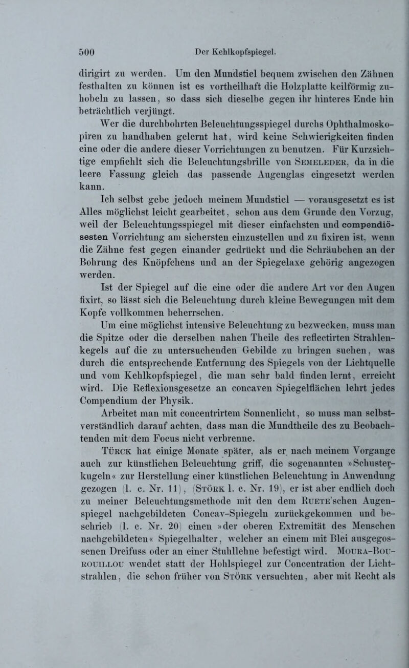 dirigirt zu werden. Um den Mundstiel bequem zwischen den Zähnen festhalten zu können ist es vortheilhaft die Holzplatte keilförmig zu- hobeln zu lassen, so dass sich dieselbe gegen ihr hinteres Ende hin beträchtlich verjüngt. Wer die durchbohrten Beleuchtungsspiegel durchs Ophthalmosko- piren zu handhaben gelernt hat, wird keine Schwierigkeiten finden eine oder die andere dieser Vorrichtungen zu benutzen. Für Kurzsich- tige empfiehlt sich die Beleuchtungsbrille von Semeleder, da in die leere Fassung gleich das passende Augenglas eingesetzt werden kann. Ich selbst gebe jedoch meinem Mundstiel — vorausgesetzt es ist Alles möglichst leicht gearbeitet, schon aus dem Grunde den Vorzug, weil der Beleuchtungsspiegel mit dieser einfachsten und compendiö- sesten Vorrichtung am sichersten einzustellen und zu fixiren ist, wenn die Zähne fest gegen einander gedrückt und die Schräubchen an der Bohrung des Knöpfchens und an der Spiegelaxe gehörig angezogen werden. Ist der Spiegel auf die eine oder die andere Art vor den Augen fixirt, so lässt sich die Beleuchtung durch kleine Bewegungen mit dem Kopfe vollkommen beherrschen. Um eine möglichst intensive Beleuchtung zu bezwecken, muss man die Spitze oder die derselben nahen Theile des reflectirten Strahlen- kegels auf die zu untersuchenden Gebilde zu bringen suchen, was durch die entsprechende Entfernung des Spiegels von der Lichtquelle und vom Kehlkopfspiegel, die man sehr bald linden lernt, erreicht wird. Die Reflexionsgesetze an concaven Spiegelflächen lehrt jedes Compendium der Physik. Arbeitet man mit concentrirtem Sonnenlicht, so muss man selbst- verständlich darauf achten, dass man die Mundtheile des zu Beobach- tenden mit dem Focus nicht verbrenne. Türck hat einige Monate später, als er nach meinem Vorgänge auch zur künstlichen Beleuchtung griff, die sogenannten »Schustej- kugeln« zur Herstellung einer künstlichen Beleuchtung in Anwendung gezogen (1. c. Nr. 11), (Störk 1. c. Nr. 19), er ist aber endlich doch zu meiner Beleuchtungsmethode mit den dem RuETEschen Augen- spiegel nachgebildeten Coneav-Spiegeln zurückgekommen und be- schrieb 1. c. Nr. 20 einen »der oberen Extremität des Menschen nachgebildeten« Spiegelhalter, welcher an einem mit Blei ausgegos- senen Dreifuss oder an einer Stuhllehne befestigt wird. Moura-Bou- rouillou wendet statt der Hohlspiegel zur Concentration der Licht- strahlen, die schon früher von Störk versuchten, aber mit Recht als