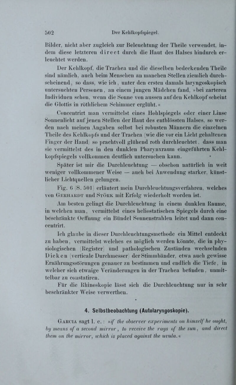 Bilder, nicht aber zugleich zur Beleuchtung der Tlieile verwendet, in- dem diese letzteren direct durch die Haut des Halses hindurch er- leuchtet werden. Der Kehlkopf, die Trachea und die dieselben bedeckenden Tlieile sind nämlich, auch beim Menschen an manchen Stellen ziemlich durch- scheinend, so dass, wie ich, unter den ersten damals laryngoskopisch untersuchten Personen, an einem jungen Mädchen fand, »bei zarteren Individuen schon, wenn die Sonne von aussen auf den Kehlkopf scheint die Glottis in röthlichem Schimmer erglüht.« Conceutrirt man vermittelst eines Hohlspiegels oder einer Linse Sonnenlicht auf jenen Stellen der Haut des entblössteu Halses, so wer- den nach meinen Angaben selbst bei robusten Männern die einzelnen Tlieile des Kehlkopfs und der Trachea (wie die vor ein Licht gehaltenen Finger der Hand) so prachtvoll glühend rotli durchleuchtet. dass mau sie vermittelst des in den dunklen Pkarynxraum eingeführten Kehl- kopfspiegels vollkommen deutlich untersuchen kann. Später ist mir die Durchleuchtung — obschon natürlich in weit weniger vollkommener Weise — auch bei Anwendung starker, künst- licher Lichtquellen gelungen. Fig. 6 (S. 501 erläutert mein Durchleuchtungsverfahren, welches von Gerhardt und Störk mit Erfolg wiederholt worden ist. Am besten gelingt die Durchleuchtung in einem dunklen Baume, in welchen man, vermittelst eines heliostatischen Spiegels durch eine beschränkte Oeffnung ein Bündel Sonnenstrahlen leitet und dann con- ceutrirt. Ich glaube in dieser Durchleuchtungsmethode ein Mittel entdeckt zu haben, vermittelst welches es möglich werden könnte, die in phy- siologischen (Register, und pathologischen Zuständen wechselnden Dicken (verticale Durchmesser der Stimmbänder, etwa auch gewisse Ernährungsstörungen genauer zu bestimmen und endlich die Tiefe, in welcher sich etwaige Veränderungen in der Trachea befinden. unmit- telbar zu coustatireu. Für die Bhiuoskopie lässt sich die Durchleuchtung nur in sehr beschränkter Weise verwertlieu. 4. Selbstbeobachtung (Autolaryngoskopie). Garcia sagt 1. c.: »if the observer experiments <»> him&elf he ought, by meuns of a second mirror, to receive the rays of the sun, und direct them on the mirror, which in placed aguinst the uvula.«
