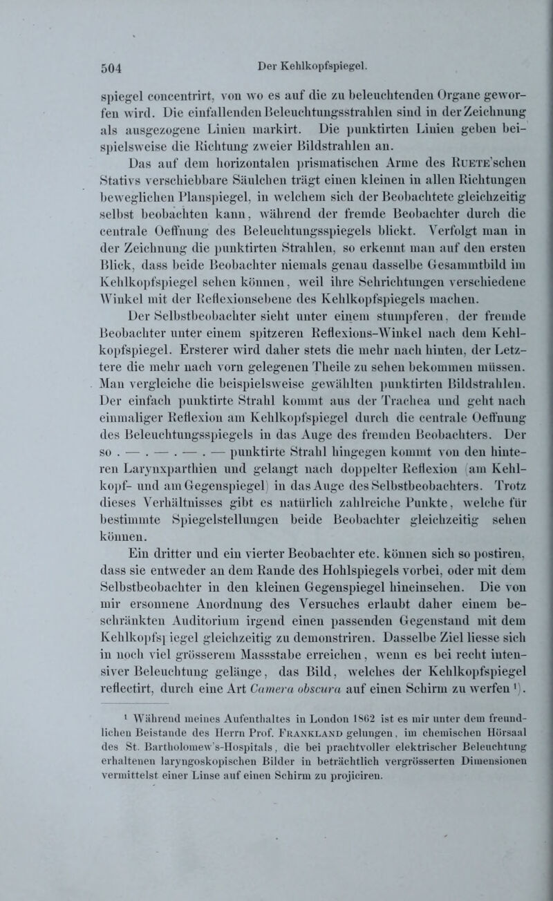 Spiegel concentrirt, von wo es auf die zu beleuchtenden Organe gewor- fen wird. Die einfallenden Beleuchtungsstrahlen sind in der Zeichnung als ausgezogene Linien markirt. Die puuktirten Linien geben bei- spielsweise die Lichtung zweier Bildstrahlen an. Das auf dem horizontalen prismatischen Arme des RuETE’schen Stativs verschiebbare Säulchen trägt einen kleinen in allen Richtungen beweglichen Planspiegel, in welchem sich der Beobachtete gleichzeitig selbst beobachten kann, während der fremde Beobachter durch die centrale Oeffnuug des Beleuchtungsspiegels blickt. Verfolgt man in der Zeichnung die punktirten Strahlen, so erkennt mau auf den ersten Blick, dass beide Beobachter niemals genau dasselbe Gesammtbild im Kehlkopfspiegel sehen können, weil ihre Sehrichtungen verschiedene Winkel mit der Reflexionsebene des Kehlkopfspiegels machen. Der Selbstbeobachter sieht unter einem stumpferen, der fremde Beobachter unter einem spitzeren Retlexious-Winkel nach dem Kehl- kopfspiegel. Ersterer wird daher stets die mehr nach hinten, der Letz- tere die mehr nach vorn gelegenen Theile zu sehen bekommen müssen. Man vergleiche die beispielsweise gewählten punktirten Bildstrahleu. Der einfach punktirte Strahl kommt aus der Trachea und geht nach einmaliger Reflexion am Kehlkopfspiegel durch die centrale Oeffnung des Beleuchtungsspiegels in das Auge des fremden Beobachters. Der so . — . — . — . — punktirte Strahl hingegen kommt von den hinte- ren Larynxparthien und gelangt nach doppelter Reflexion am Kehl- kopf- und am Gegenspiegel in das Auge des Selbstbeobachters. Trotz dieses Verhältnisses gibt es natürlich zahlreiche Punkte, welche für bestimmte Spiegelstellungen beide Beobachter gleichzeitig sehen können. Ein dritter und ein vierter Beobachter etc. können sich so postiren, dass sie entweder an dem Rande des Hohlspiegels vorbei, oder mit dem Selbstbeobachter in den kleinen Gegenspiegel hineinsehen. Die von mir ersonnene Anordnung des Versuches erlaubt daher einem be- schränkten Auditorium irgend einen passenden Gegenstand mit dem Kehlkopfs} iegel gleichzeitig zu demonstriren. Dasselbe Ziel Hesse sich in noch viel grösserem Massstabe erreichen, wenn es bei recht inten- siver Beleuchtung gelänge, das Bild, welches der Kehlkopfspiegel reflectirt, durch eine Art Camera obscura auf einen Schirm zu werfen l). 1 Während meines Aufenthaltes in London 1862 ist es mir unter dem freund- lichen Beistände des Herrn Prof. Fkankland gelungen, im chemischen Hörsaal des St. Bartholomew's-Hospitals, die bei prachtvoller elektrischer Beleuchtung erhaltenen laryngoskopischeu Bilder in beträchtlich vergrüsserten Dimensionen vermittelst einer Linse auf einen Schirm zu projiciren.