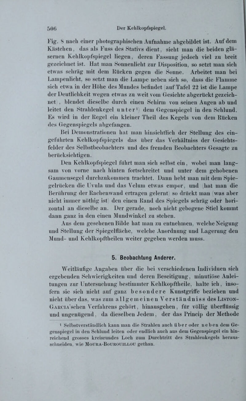 Fig. S nach einer photographischen Aufnahme abgebildet ist. Auf dem Kästchen, das als Fass des Stativs dient, sieht man die beiden glä- sernen Kehlkopfspiegel liegen, deren Fassung jedoch viel zu breit gezeichnet ist. Hat man Sonnenlicht zur Disposition, so setzt man sich etwas schräg mit dem Rücken gegen die Sonne. Arbeitet man bei Lampenlicht, so setzt man die Lampe neben sieh so, dass die Flamme sich etwa in der Höhe des Mundes befindet auf Tafel 22 ist die Lampe der Deutlichkeit wegen etwas zu weit vom Gesichte abgerilckt gezeich- net , blendet dieselbe durch einen Schirm von seinen Augen ab und leitet den Strahlenkegel unter1 dem Gegeuspiegel in den Schlund. Es wird in der Regel ein kleiner Theil des Kegels von dem Rücken des Gegenspiegels abgefangen. Hei Demonstrationen hat man hinsichtlich der Stellung des ein- geführten Kehlkopfspiegels das Liber das Verhältuiss der Gesichts- felder des Selbstbeobachters und des fremden Beobachters Gesagte zu berücksichtigen. Den Kehlkopfspiegel führt man sich selbst ein, wobei man lang- sam von vorne nach hinten fortschreitet und unter dem gehobenen Gaumensegel durchzukommen trachtet. Dann hebt man mit dem Spie- gelrücken die Uvula und das Veluin etwas empor, und hat man die Berührung der Rachenwand ertragen gelernt so drückt man was aber nicht immer nöthig ist den einen Rand des Spiegels schräg oder hori- zontal an dieselbe an. Der gerade, noch nicht gebogene Stiel kommt dann ganz in den einen Mundwinkel zu stehen. Aus dem gesehenen Bilde hat man zu entnehmen, welche Neigung und Stellung der Spiegelfläche, welche Anordnung und Lagerung den Mund- und Kehlkopftheileu weiter gegeben werden muss. 5. Beobachtung Anderer. Weitläufige Angaben über die bei verschiedenen Individuen sich ergebenden Schwierigkeiten und deren Beseitigung, minutiöse Anlei- tungen zur Untersuchung bestimmter Kehlkopftheile, halte ich, inso- fern sie sich nicht auf ganz besondere Kunstgriffe beziehen und nicht über das, was zum allgemeinen Verständniss des Liston- GARCiA’schen Verfahrens gehört. hinausgehen, für völlig überflüssig und ungenügend, da dieselben Jedem, der das Princip der Methode 1 Selbstverständlich kann man die Strahlen auch über oder neben dem Ge- genspiegel in den Schlund leiten oder endlich auch aus dem Gegenspiegel ein hin- reichend grosses kreisrundes Loch zum Durchtritt des Strahlenkegels heraus- schneiden, wie Mouka-Bourouillou gethan.