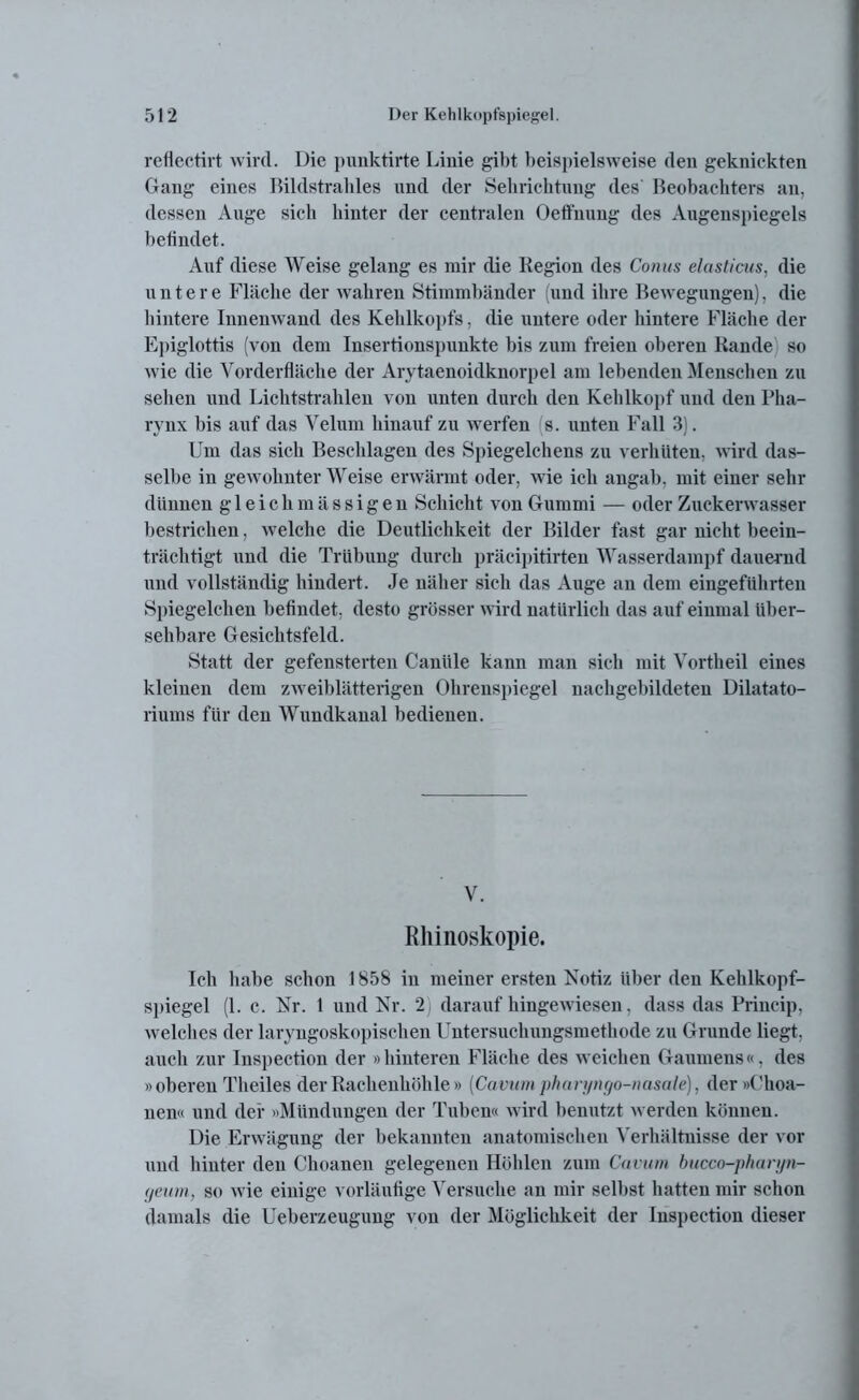 reflectirt wird. Die punktirte Linie gibt beispielsweise den geknickten Gang eines Bildstrables und der Sehrichtung des Beobachters an, dessen Auge sich hinter der centralen Oeffnung des Augenspiegels befindet. Auf diese Weise gelang es mir die Kegion des Conus elasticus, die untere Fläche der wahren Stimmbänder (und ihre Bewegungen), die hintere Innenwand des Kehlkopfs, die untere oder hintere Fläche der Epiglottis (von dem Insertionspunkte bis zum freien oberen Kande so wie die Vorderfläche der Arytaenoidknorpel am lebenden Menschen zu sehen und Lichtstrahlen von unten durch den Kehlkopf und den Pha- rynx bis auf das Velum hinauf zu werfen s. unten Fall 3). Um das sich Beschlagen des Spiegelchens zu verhüten, wird das- selbe in gewohnter Weise erwärmt oder, wie ich angab, mit einer sehr dünnen g 1 e i c h m ä s s i g e n Schicht von Gummi — oder Zuckerwasser bestrichen, welche die Deutlichkeit der Bilder fast gar nicht beein- trächtigt und die Trübung durch präcipitirten Wasserdampf dauernd und vollständig hindert. Je näher sich das Auge an dem eingeführten Spiegelehen befindet, desto grösser wird natürlich das auf einmal über- sehbare Gesichtsfeld. Statt der gefensterten Canüle kann man sich mit Vortheil eines kleinen dem zweiblätterigen Ohrenspiegel nachgebildeten Dilatato- riums für den Wundkanal bedienen. V. Rhinoskopie. Ich habe schon 1858 in meiner ersten Notiz über den Kehlkopf- spiegel (1. c. Nr. 1 und Nr. 2 daraufhingewiesen, dass das Princip, welches der laryngoskopisehen Untersuchungsmethode zu Grunde liegt, auch zur Inspection der »hinteren Fläche des weichen Gaumens«, des »oberen Theiles der Rachenhöhle » (Cavum pharyngo-nasale), der »Choa- nen« und der »Mündungen der Tuben« wird benutzt werden können. Die Erwägung der bekannten anatomischen Verhältnisse der vor und hinter den Choanen gelegenen Höhlen zum Cavum bucco-pliuri/n- getim, so wie einige vorläufige Versuche an mir selbst hatten mir schon damals die Ueberzeugung von der Möglichkeit der Inspection dieser