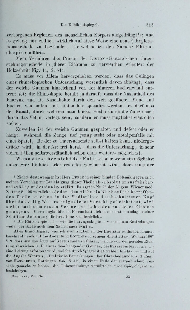 verborgenen Regionen des menschlichen Körpers aufgedrängt ’); und es gelang mir endlich wirklich auf diese Weise eine neue1 2) Explora- tionsmethode zu begründen, für welche ich den Namen: Rhino - skopie einführte. Mein Verfahren das Princip der Liston - GrARCiA’schen Unter- suchungsmethode in dieser Richtung zu verwerthen erläutert der Holzschnitt Fig. 11, S. 514. Es muss vor Allem hervorgehoben werden, dass das Gelingen einer rhinoskopischen Untersuchung wesentlich davon abhängt, dass der weiche Gaumen hinreichend von der hinteren Rachenwand ent- fernt sei; die Rhinoskopie beruht ja darauf, dass der Nasentheil des Pharynx und die Nasenhöhle durch den weit geöffneten Mund und Rachen von unten und hinten her speculirt werden; es darf also der Kanal, durch welchen man blickt, weder durch die Zunge noch durch das Velum verlegt sein, sondern er muss möglichst weit offen stehen. Zuweilen ist der weiche Gaumen gespalten und defect oder er hängt, während die Zunge tief genug steht oder nöthigenfalls mit einer Spatel, die der zu Untersuchende selbst halten kann, niederge- drückt wird, in der Art frei herab, dass die Untersuchung, in sehr vielen Fällen selbstverständlich schon ohne weiteres möglich ist. Wenn dies aber nicht der Fall ist oder wenn ein möglichst uubeengter Einblick erfordert oder gewünscht wird, dann muss der 1 Nichts destoweniger hat Herr Türck in seiner blinden Polemik gegen mich meinen Vorschlag zur Besichtigung dieser Theile als »absolut unausführbar« und »völlig widersinnig« erklärt. Er sagt in Nr. 2(1 der Allgem. Wiener med. Zeitung S. 196 wörtlich: »Jeder, den nicht ein Blick auf die betreffen- den Theile an einem in der Medianlinie durchschnittenen Kopf Uber das völligWider sinnige dieser Vor schlägebelehrt hat, wird sicher nach dem ersten Versuch an Lebenden zu dieser Einsicht gel an gen«. Diesen unglaublichen Passus hatte ich in der ersten Audage meiner Schrift aus Schonung für Hin. Türck unterdrückt. 2 Die Rhinoskopie hat — wie die Laryngoskopie —vor meinen Bestrebungen weder der Sache noch dem Namen nach existirt. Alles Einschlägige, was ich nachträglich in der Literatur auffinden konnte, beschränkt sich auf die Andeutung Bozzini’s in seinem »Lichtleiter«, Weimar 1807 S.9, dass »um das Auge auf Gegenstände zu führen, welche von der geraden Rich- tung abweichen (z. B. hinter dem hängenden Gaumen, bei Fussgeburten... u. s. w.) eine Leitung erfordert wird, welche durch Spiegel die Strahlen bricht«; — und auf die Angabe Wildes : (Praktische Bemerkungen über Ohrenheilkunde, a. d. Engl, von Haselberg, Göttingen 1835, S. <110) in einem Falle den (vergeblichen) Ver- such gemacht zu haben, die Tubenmündung vermittelst eines Spiegelcbens zu besichtigen. Czermak, Schriften. 33
