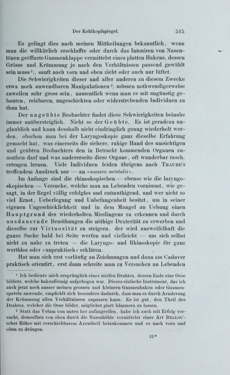 Es gelingt (lies nach meinen Mitteilungen bekanntlich, wenn man die willkürlich erschlaffte oder durch das Intoniren von Nasen- tönen geöffnete Gaumenklappe vermittelst eines platten Hakens, dessen Grösse und Krümmung je nach den Verhältnissen passend gewählt sein muss1), sanft nach vorn und oben zieht oder auch nur lüftet. Die Schwierigkeiten dieser und aller anderen zu diesem Zwecke etwa noch anwendbaren Manipulationen2) müssen notwendigerweise zuweilen sehr gross sein, namentlich wenn man es mit ungünstig ge- bauten , reizbaren, ungeschickten oder widerstrebenden Individuen zu thun hat. Der ungeübte Beobachter findet diese Schwierigkeiten beinahe immer uniibersteiglich. Nicht so der Geübte. Es ist geradezu un- glaublich und kann desshalb nicht eindringlich genug wiederholt wer- den , obschon man hei der Laryngoskopie ganz dieselbe Erfahrung gemacht hat, was einerseits die sichere, ruhige Hand des umsichtigen und geübten Beobachters den in Betracht kommenden Organen zu- muthen darf und was andererseits diese Organe, oft tvunderbar rasch, ertragen lernen. Viele Individuen leiden übrigens nach Traube’s treffendem Ausdruck nur — an »nauseci mentalis«. Im Anfänge sind die rhinoskopischen — ebenso wie die laryngo- skopischen — Versuche, welche man an Lebenden vornimmt, wie ge- sagt, in der Regel völlig erfolglos und entmuthigend, und wer nicht so viel Ernst, Ueberlegung und Unbefangenheit besitzt, um in seiner eigenen Ungeschicklichkeit und in dem Mangel an Uebung einen Hauptgrund des wiederholten Misslingens zu erkennen und durch ausdauernde Bemühungen die nöthige Dexterität zu erwerben und dieselbe zur Virtuosität zu steigern. der wird unzweifelhaft die ganze Sache bald bei Seite werfen und vielleicht — um sich selbst nicht zu nahe zu treten — die Laryngo- und Rhiuoskopie für ganz werthlos oder »unpraktisch« erklären. Hat man sich erst vorläufig an Zeichnungen und dann am Cadaver praktisch orientirt, erst dann schreite man zu Versuchen au Lebenden 1 Ich bediente mich ursprünglich eines steifen Drahtes, dessen Ende eine Oese bildete, welche hakenförmig aufgebogen war. Dieses einfache Instrument, das ich auch jetzt noch ausser meinen grossen und kleinern Gaumeuhaken oder Gaumen- spateln an wende, empfiehlt sich besonders dadurch, dass man es durch Aenderung der Krümmung allen Verhältnissen anpassen kann. Es ist gut, den Theil des Drahtes, welcher die Oese bildet, möglichst platt hämmern zu lassen. 2 Statt das Velum von unten her aufzugreifen, habe ich auch mit Erfolg ver- sucht, demselben von oben durch die Nasenhöhle vermittelst einer Art Belloc- scher Rühre mit verschiebbarem Axentheil beizukommen und es nach vorn und oben zu drängen. 33*
